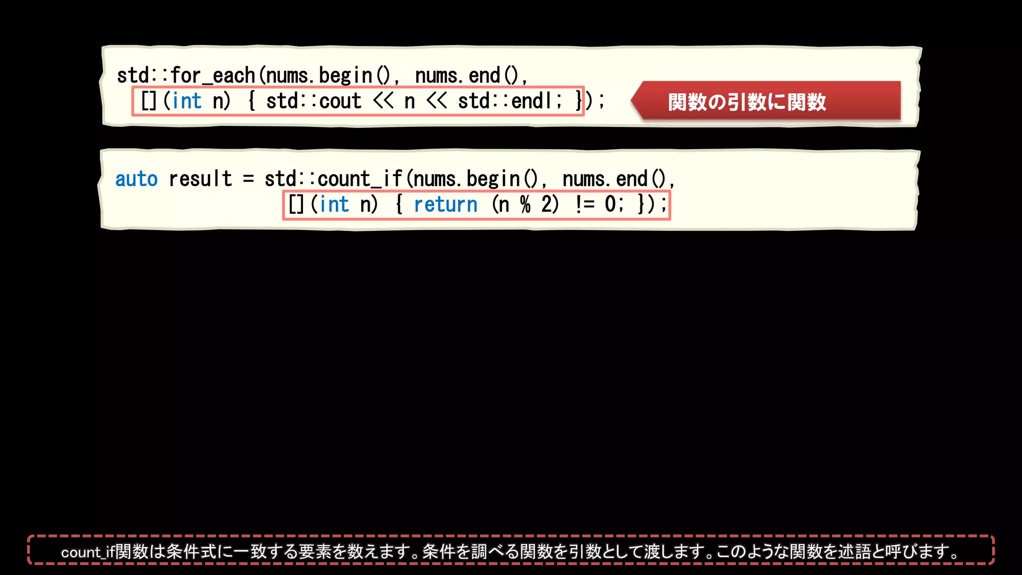 std::for_each(nums.begin(), nums.end(),
[](int n) { std::cout << n << std::endl; }); 関数の引数に関数
auto result = std::count_if(nums.begin(), nums.end(),
[](int n) { return (n % 2) != 0; });
count_if関数は条件式に一致する要素を数えます。条件を調べる関数を引数として渡します。このような関数を述語と呼びます。
 