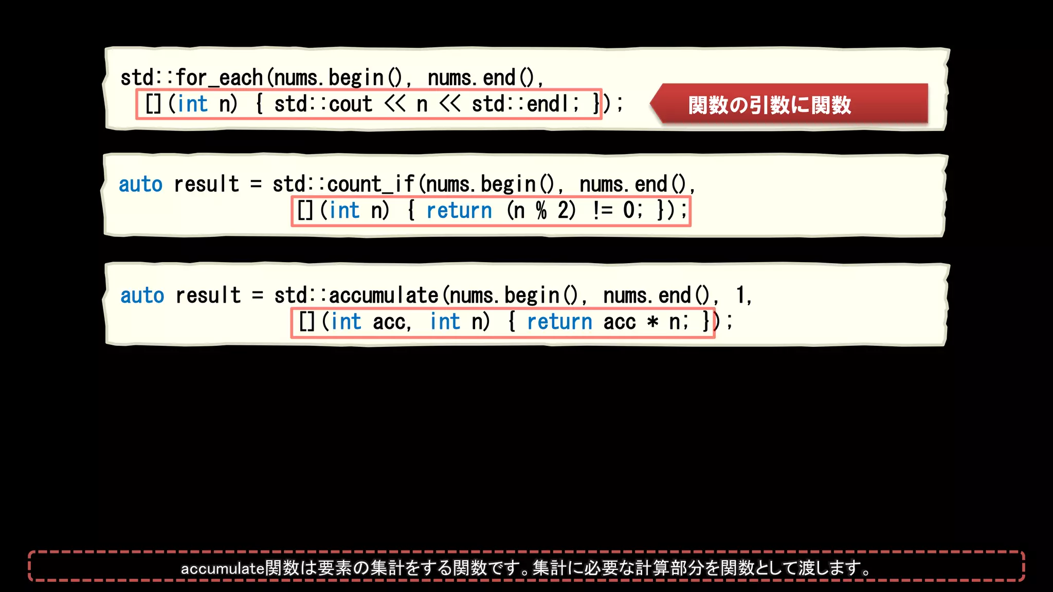 auto result = std::count_if(nums.begin(), nums.end(),
[](int n) { return (n % 2) != 0; });
auto result = std::accumulate(nums.begin(), nums.end(), 1,
[](int acc, int n) { return acc * n; });
std::for_each(nums.begin(), nums.end(),
[](int n) { std::cout << n << std::endl; }); 関数の引数に関数
accumulate関数は要素の集計をする関数です。集計に必要な計算部分を関数として渡します。
 