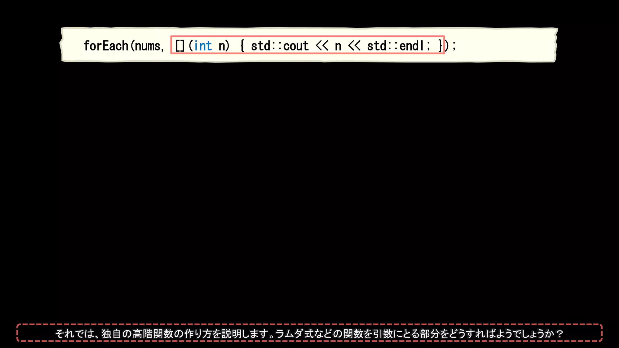 forEach(nums, [](int n) { std::cout << n << std::endl; });
それでは、独自の高階関数の作り方を説明します。ラムダ式などの関数を引数にとる部分をどうすればようでしょうか？
 