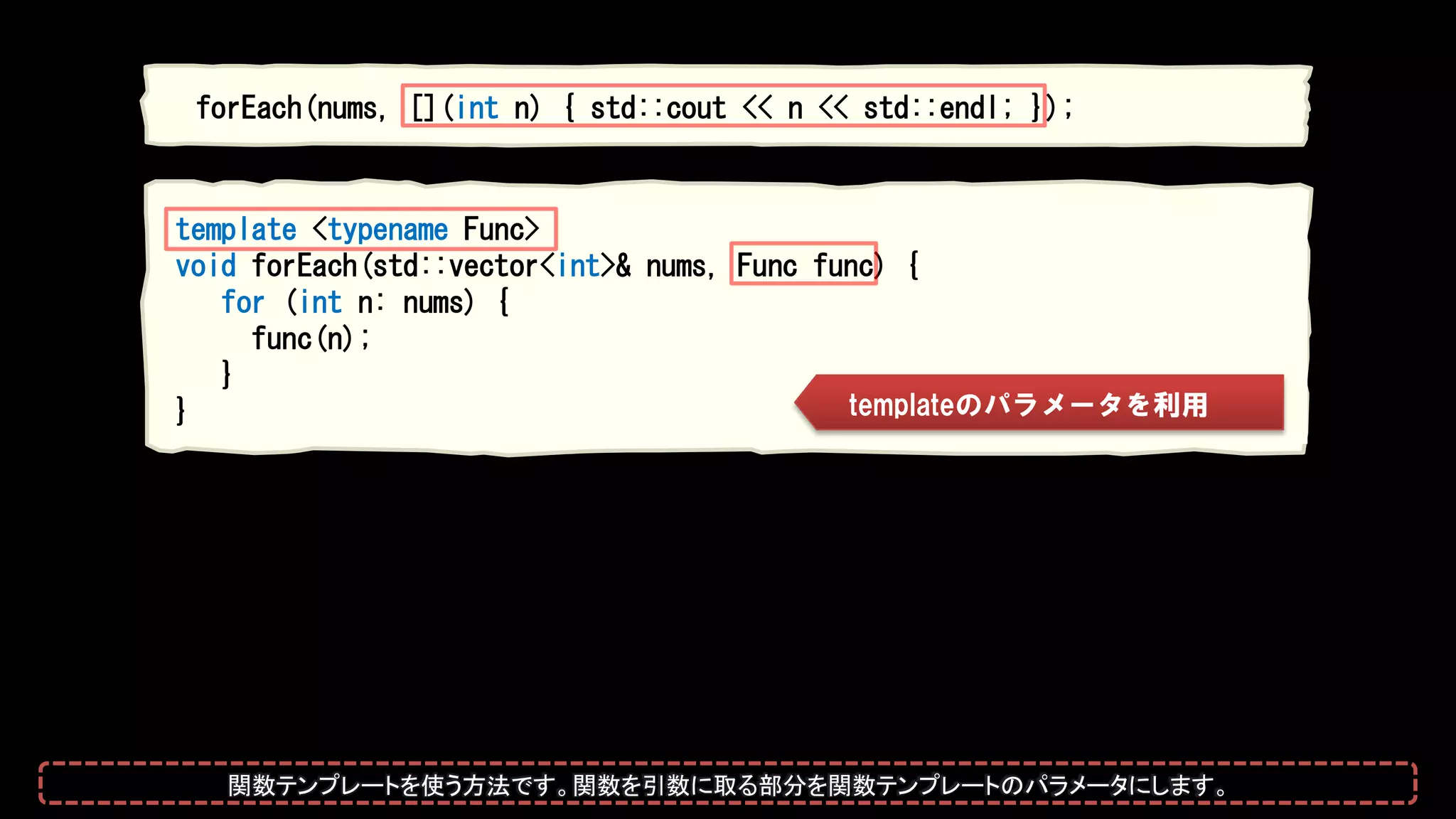 forEach(nums, [](int n) { std::cout << n << std::endl; });
template <typename Func>
void forEach(std::vector<int>& nums, Func func) {
for (int n: nums) {
func(n);
}
} templateのパラメータを利用
関数テンプレートを使う方法です。関数を引数に取る部分を関数テンプレートのパラメータにします。
 