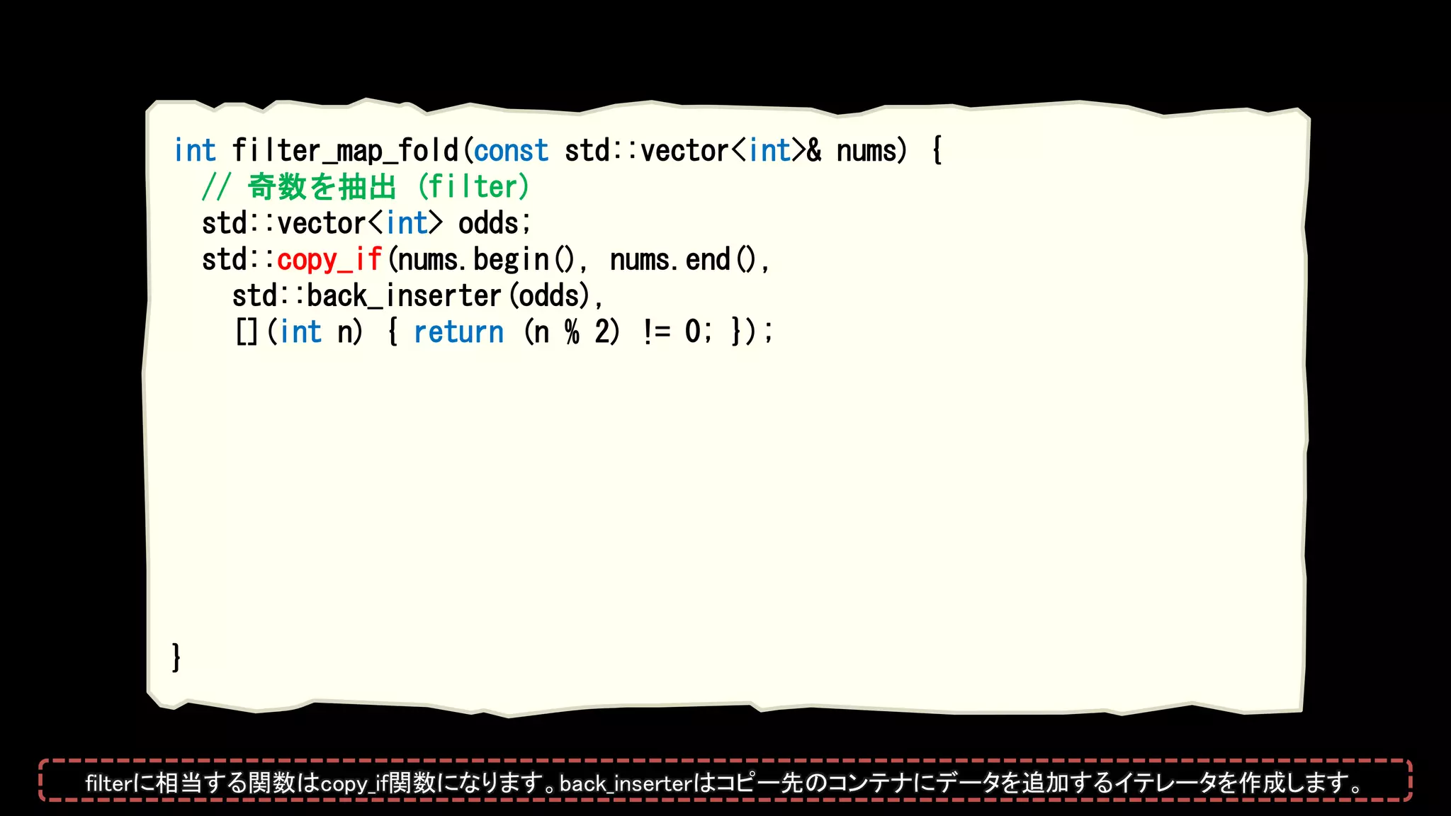 int filter_map_fold(const std::vector<int>& nums) {
// 奇数を抽出 (filter)
std::vector<int> odds;
std::copy_if(nums.begin(), nums.end(),
std::back_inserter(odds),
[](int n) { return (n % 2) != 0; });
}
filterに相当する関数はcopy_if関数になります。back_inserterはコピー先のコンテナにデータを追加するイテレータを作成します。
 
