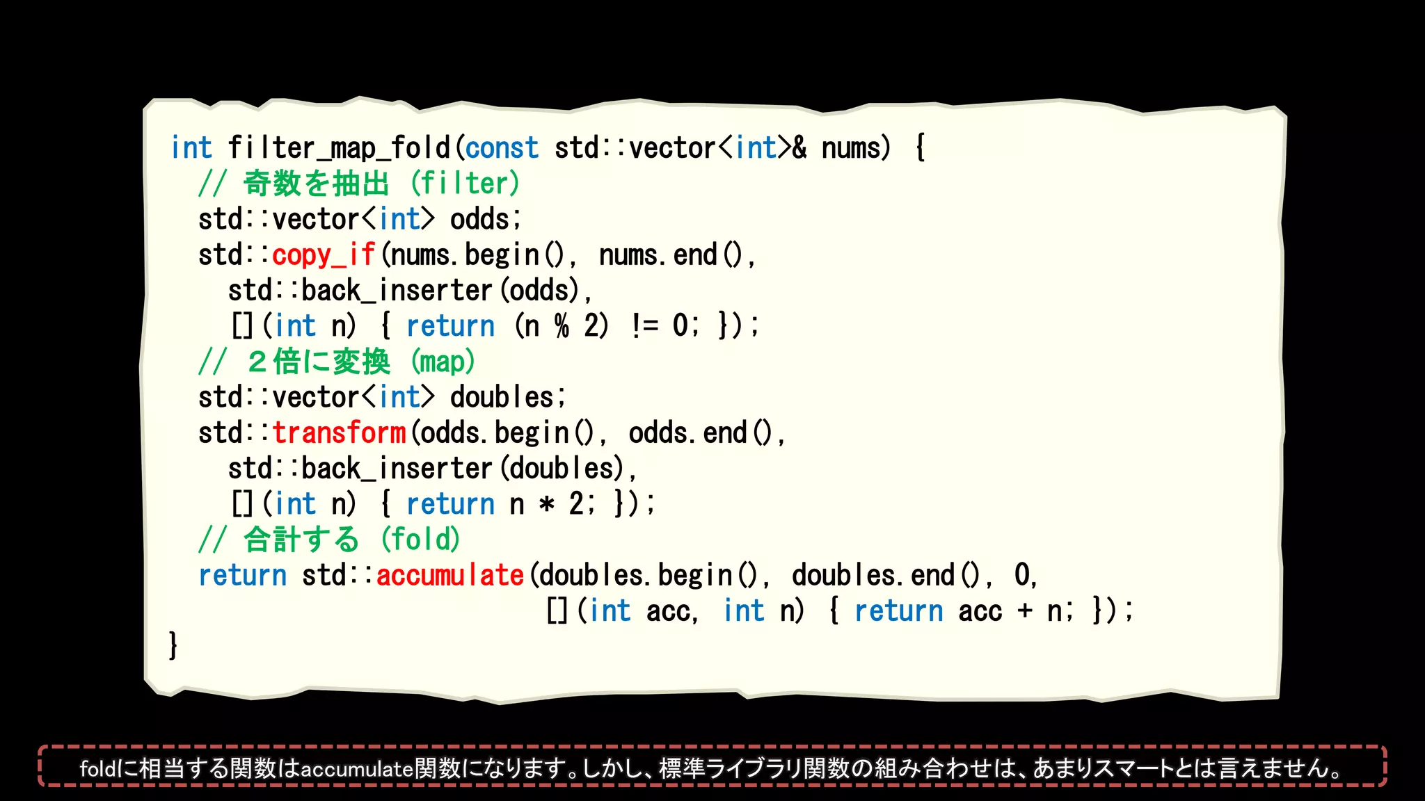 int filter_map_fold(const std::vector<int>& nums) {
// 奇数を抽出 (filter)
std::vector<int> odds;
std::copy_if(nums.begin(), nums.end(),
std::back_inserter(odds),
[](int n) { return (n % 2) != 0; });
// ２倍に変換 (map)
std::vector<int> doubles;
std::transform(odds.begin(), odds.end(),
std::back_inserter(doubles),
[](int n) { return n * 2; });
// 合計する (fold)
return std::accumulate(doubles.begin(), doubles.end(), 0,
[](int acc, int n) { return acc + n; });
}
foldに相当する関数はaccumulate関数になります。しかし、標準ライブラリ関数の組み合わせは、あまりスマートとは言えません。
 