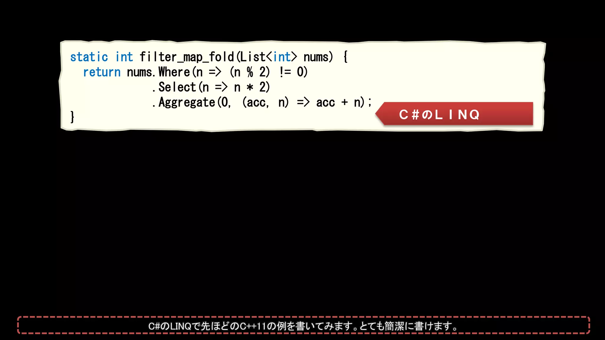 static int filter_map_fold(List<int> nums) {
return nums.Where(n => (n % 2) != 0)
.Select(n => n * 2)
.Aggregate(0, (acc, n) => acc + n);
} Ｃ＃のＬＩＮＱ
C#のLINQで先ほどのC++11の例を書いてみます。とても簡潔に書けます。
 