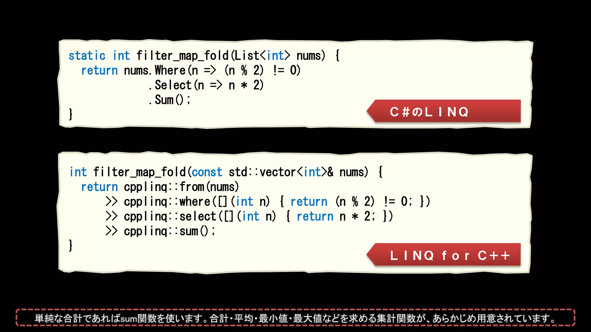 int filter_map_fold(const std::vector<int>& nums) {
return cpplinq::from(nums)
>> cpplinq::where([](int n) { return (n % 2) != 0; })
>> cpplinq::select([](int n) { return n * 2; })
>> cpplinq::sum();
}
static int filter_map_fold(List<int> nums) {
return nums.Where(n => (n % 2) != 0)
.Select(n => n * 2)
.Sum();
} Ｃ＃のＬＩＮＱ
ＬＩＮＱ ｆｏｒ Ｃ＋＋
単純な合計であればsum関数を使います。合計・平均・最小値・最大値などを求める集計関数が、あらかじめ用意されています。
 