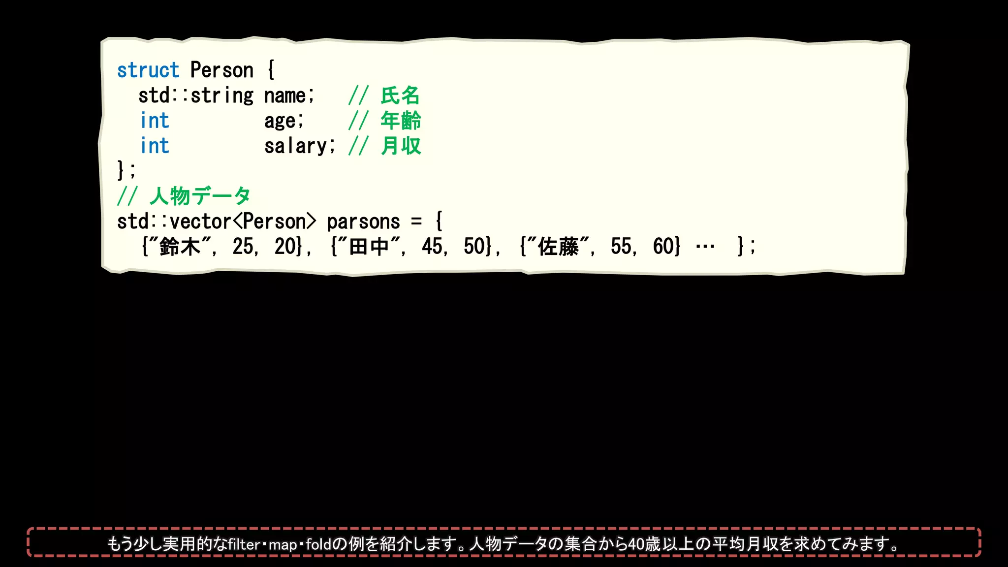 struct Person {
std::string name; // 氏名
int age; // 年齢
int salary; // 月収
};
// 人物データ
std::vector<Person> parsons = {
{"鈴木", 25, 20}, {"田中", 45, 50}, {"佐藤", 55, 60} … };
もう少し実用的なfilter・map・foldの例を紹介します。人物データの集合から40歳以上の平均月収を求めてみます。
 
