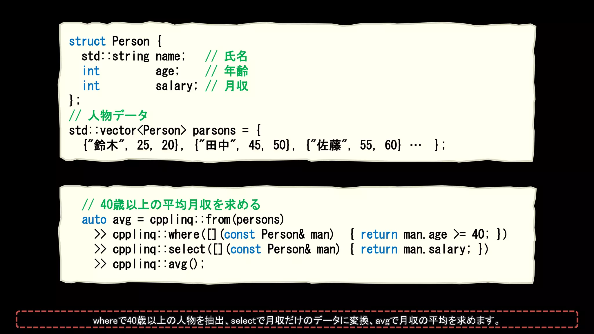 struct Person {
std::string name; // 氏名
int age; // 年齢
int salary; // 月収
};
// 人物データ
std::vector<Person> parsons = {
{"鈴木", 25, 20}, {"田中", 45, 50}, {"佐藤", 55, 60} … };
// 40歳以上の平均月収を求める
auto avg = cpplinq::from(persons)
>> cpplinq::where([](const Person& man) { return man.age >= 40; })
>> cpplinq::select([](const Person& man) { return man.salary; })
>> cpplinq::avg();
whereで40歳以上の人物を抽出、selectで月収だけのデータに変換、avgで月収の平均を求めます。
 