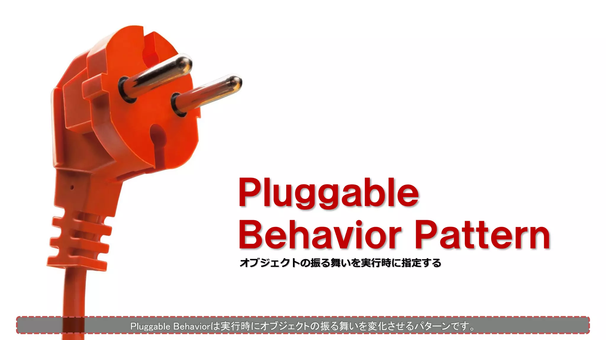 Ｐｌｕｇｇａｂｌｅ
Ｂｅｈａｖｉｏｒ Ｐａｔｔｅｒｎ
オブジェクトの振る舞いを実行時に指定する
Pluggable Behaviorは実行時にオブジェクトの振る舞いを変化させるパターンです。
 
