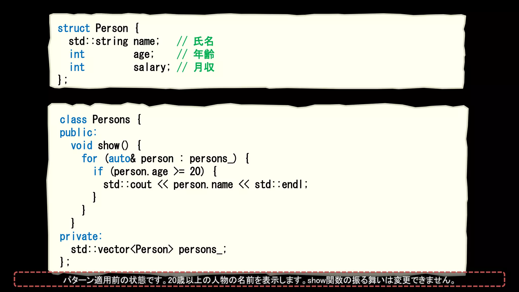 class Persons {
public:
void show() {
for (auto& person : persons_) {
if (person.age >= 20) {
std::cout << person.name << std::endl;
}
}
}
private:
std::vector<Person> persons_;
};
struct Person {
std::string name; // 氏名
int age; // 年齢
int salary; // 月収
};
パターン適用前の状態です。20歳以上の人物の名前を表示します。show関数の振る舞いは変更できません。
 
