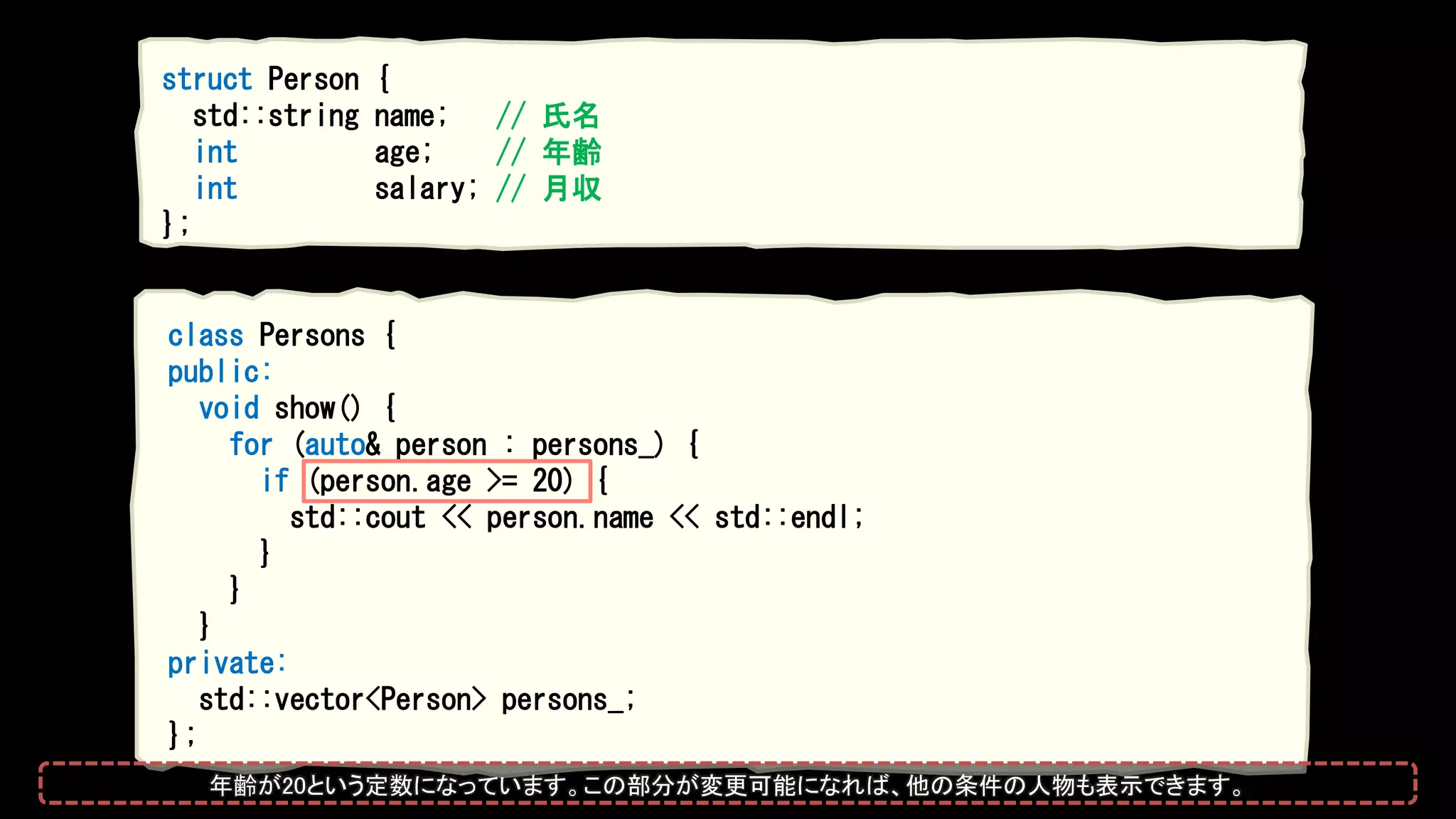class Persons {
public:
void show() {
for (auto& person : persons_) {
if (person.age >= 20) {
std::cout << person.name << std::endl;
}
}
}
private:
std::vector<Person> persons_;
};
struct Person {
std::string name; // 氏名
int age; // 年齢
int salary; // 月収
};
年齢が20という定数になっています。この部分が変更可能になれば、他の条件の人物も表示できます。
 