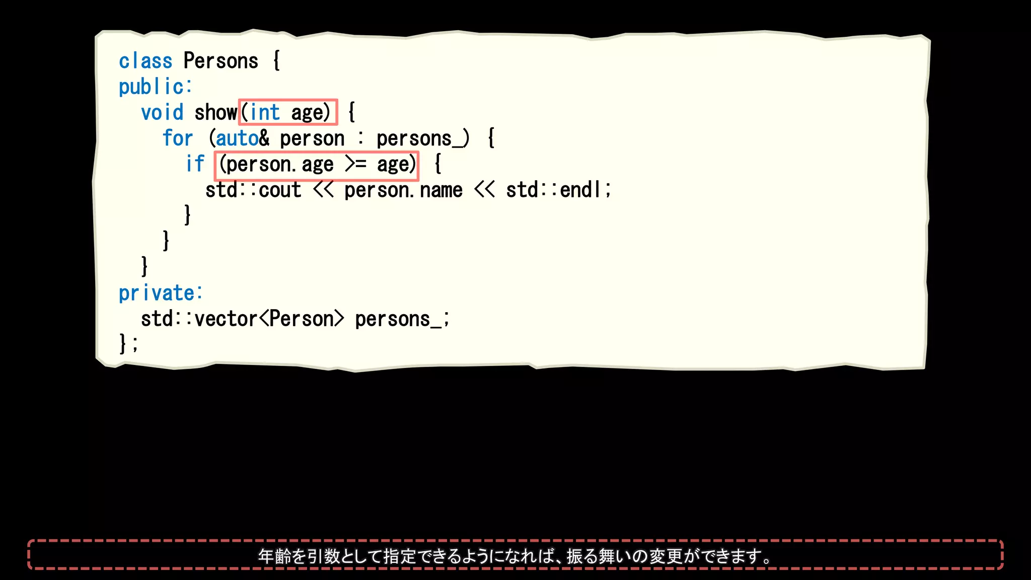 class Persons {
public:
void show(int age) {
for (auto& person : persons_) {
if (person.age >= age) {
std::cout << person.name << std::endl;
}
}
}
private:
std::vector<Person> persons_;
};
年齢を引数として指定できるようになれば、振る舞いの変更ができます。
 