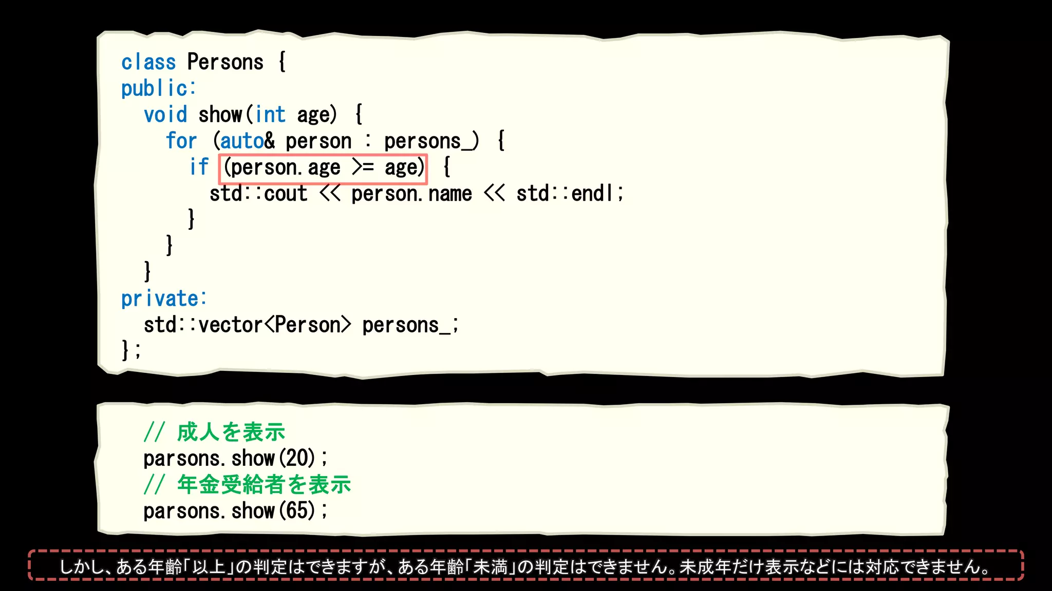 class Persons {
public:
void show(int age) {
for (auto& person : persons_) {
if (person.age >= age) {
std::cout << person.name << std::endl;
}
}
}
private:
std::vector<Person> persons_;
};
// 成人を表示
parsons.show(20);
// 年金受給者を表示
parsons.show(65);
しかし、ある年齢「以上」の判定はできますが、ある年齢「未満」の判定はできません。未成年だけ表示などには対応できません。
 