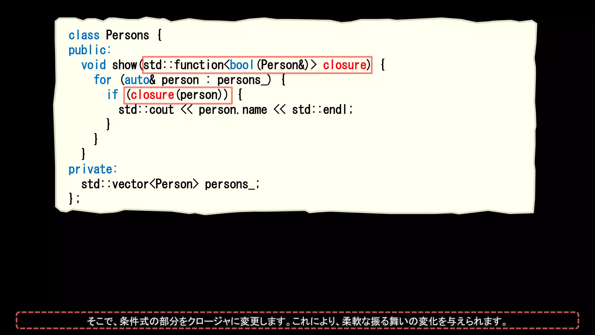 class Persons {
public:
void show(std::function<bool(Person&)> closure) {
for (auto& person : persons_) {
if (closure(person)) {
std::cout << person.name << std::endl;
}
}
}
private:
std::vector<Person> persons_;
};
そこで、条件式の部分をクロージャに変更します。これにより、柔軟な振る舞いの変化を与えられます。
 
