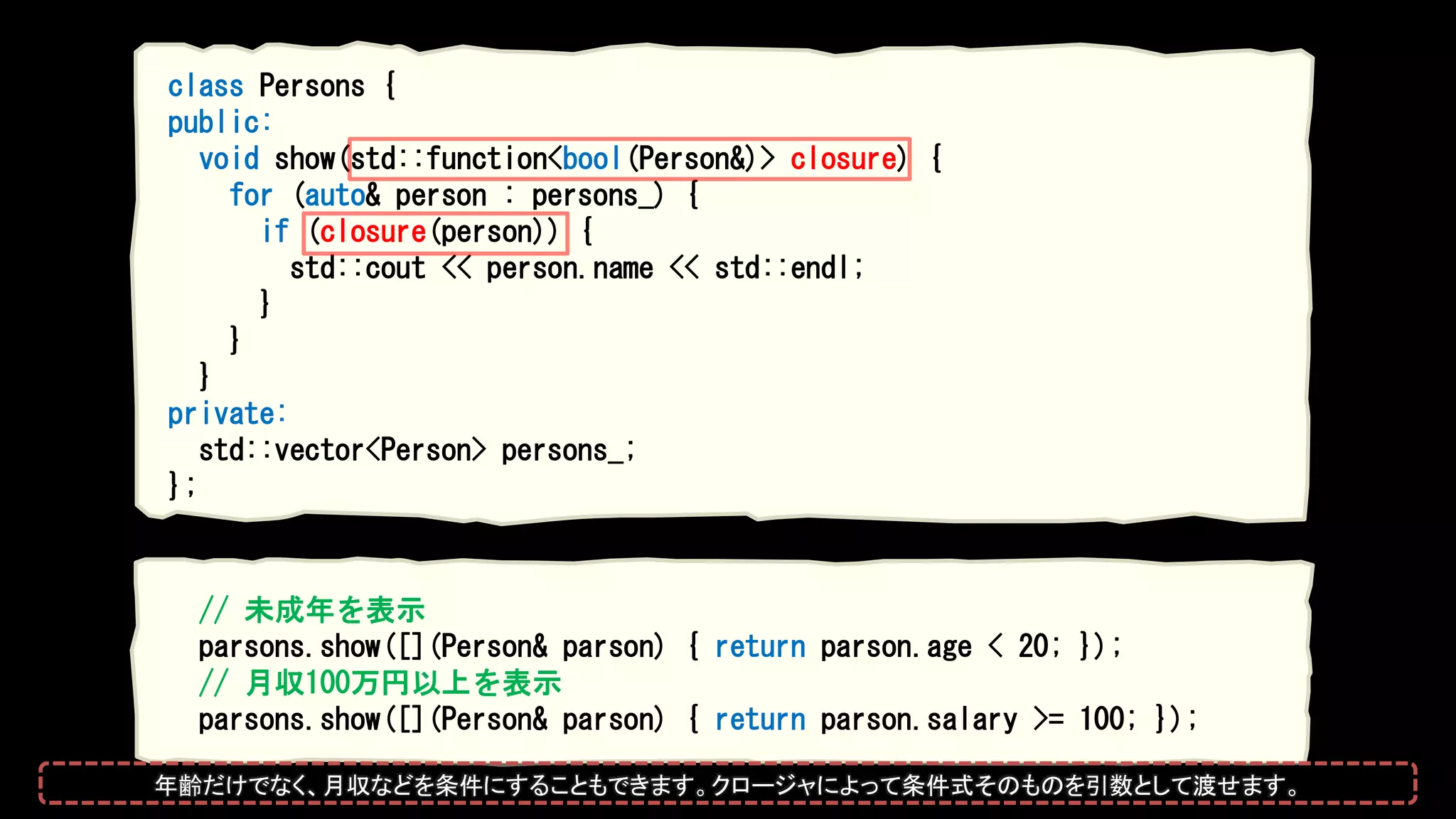 class Persons {
public:
void show(std::function<bool(Person&)> closure) {
for (auto& person : persons_) {
if (closure(person)) {
std::cout << person.name << std::endl;
}
}
}
private:
std::vector<Person> persons_;
};
// 未成年を表示
parsons.show([](Person& parson) { return parson.age < 20; });
// 月収100万円以上を表示
parsons.show([](Person& parson) { return parson.salary >= 100; });
年齢だけでなく、月収などを条件にすることもできます。クロージャによって条件式そのものを引数として渡せます。
 