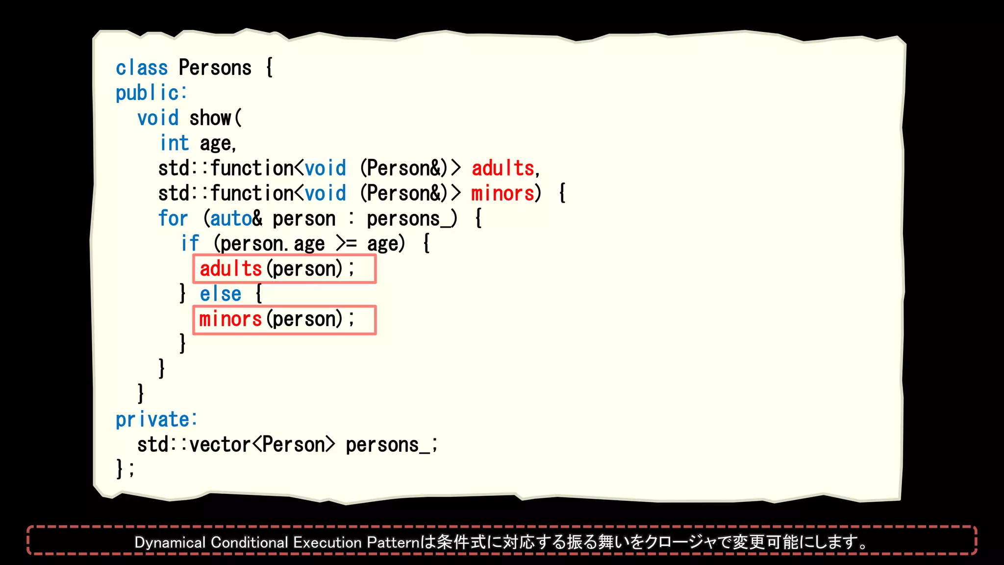 class Persons {
public:
void show(
int age,
std::function<void (Person&)> adults,
std::function<void (Person&)> minors) {
for (auto& person : persons_) {
if (person.age >= age) {
adults(person);
} else {
minors(person);
}
}
}
private:
std::vector<Person> persons_;
};
Dynamical Conditional Execution Patternは条件式に対応する振る舞いをクロージャで変更可能にします。
 