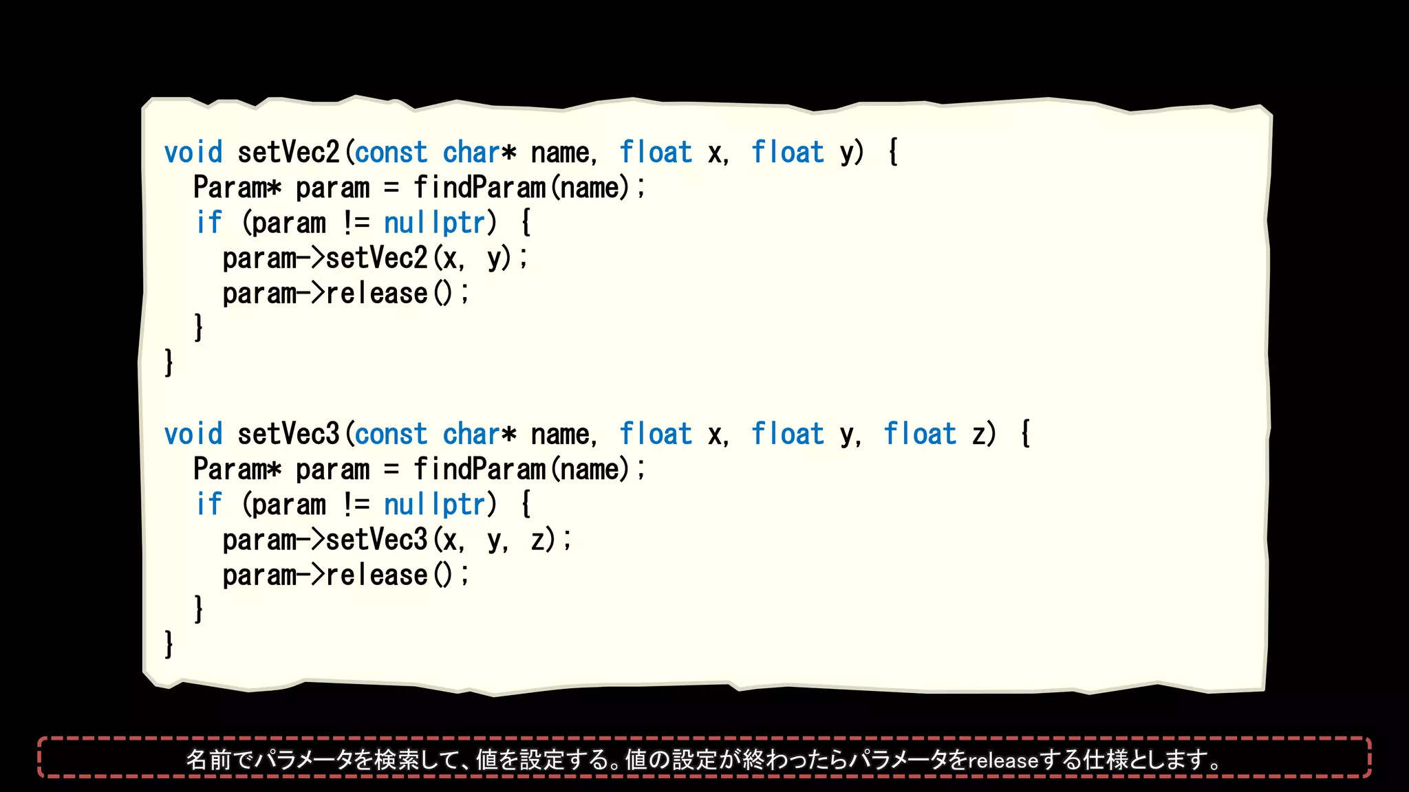 void setVec2(const char* name, float x, float y) {
Param* param = findParam(name);
if (param != nullptr) {
param->setVec2(x, y);
param->release();
}
}
void setVec3(const char* name, float x, float y, float z) {
Param* param = findParam(name);
if (param != nullptr) {
param->setVec3(x, y, z);
param->release();
}
}
名前でパラメータを検索して、値を設定する。値の設定が終わったらパラメータをreleaseする仕様とします。
 