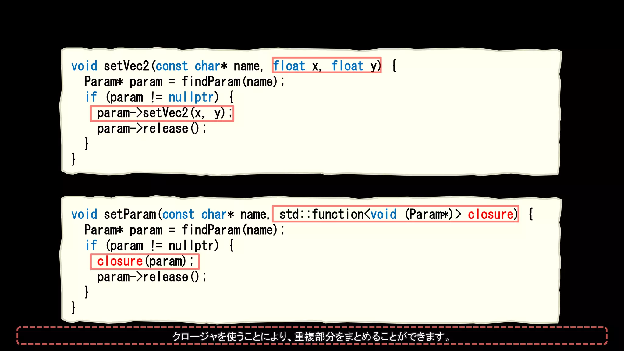 void setVec2(const char* name, float x, float y) {
Param* param = findParam(name);
if (param != nullptr) {
param->setVec2(x, y);
param->release();
}
}
void setParam(const char* name, std::function<void (Param*)> closure) {
Param* param = findParam(name);
if (param != nullptr) {
closure(param);
param->release();
}
}
クロージャを使うことにより、重複部分をまとめることができます。
 