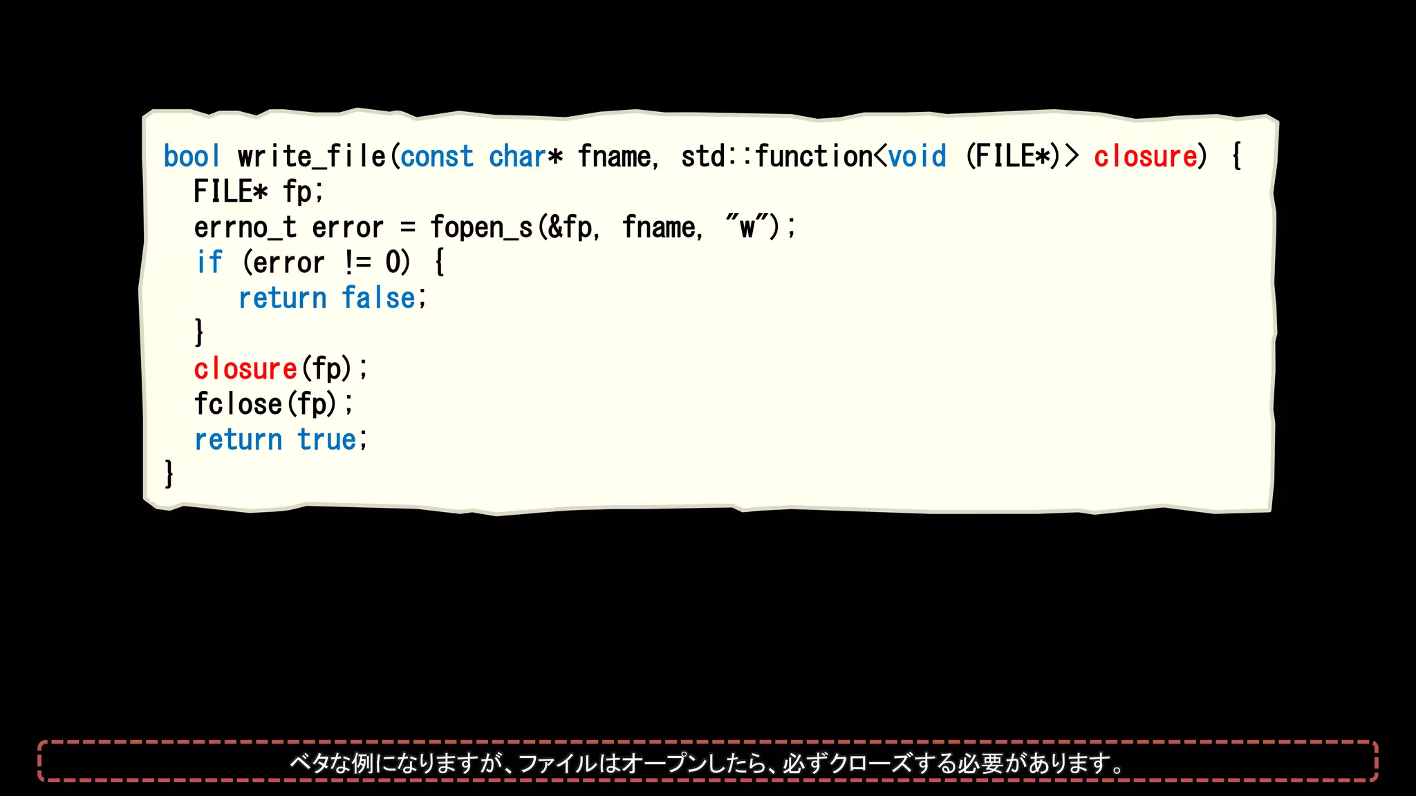 bool write_file(const char* fname, std::function<void (FILE*)> closure) {
FILE* fp;
errno_t error = fopen_s(&fp, fname, "w");
if (error != 0) {
return false;
}
closure(fp);
fclose(fp);
return true;
}
ベタな例になりますが、ファイルはオープンしたら、必ずクローズする必要があります。
 