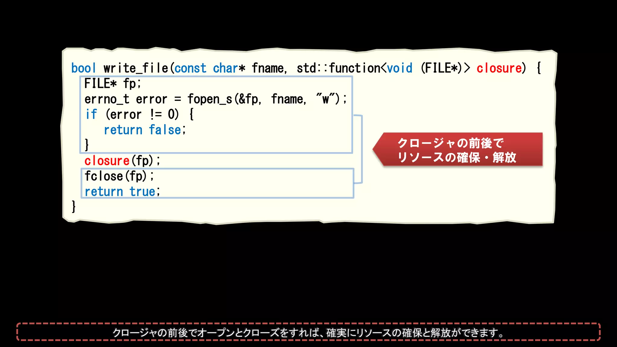 bool write_file(const char* fname, std::function<void (FILE*)> closure) {
FILE* fp;
errno_t error = fopen_s(&fp, fname, "w");
if (error != 0) {
return false;
}
closure(fp);
fclose(fp);
return true;
}
クロージャの前後で
リソースの確保・解放
クロージャの前後でオープンとクローズをすれば、確実にリソースの確保と解放ができます。
 