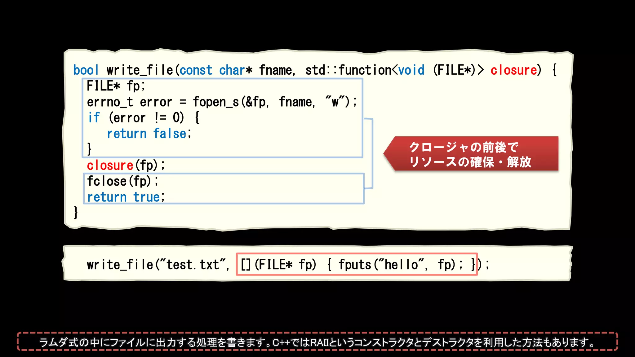 bool write_file(const char* fname, std::function<void (FILE*)> closure) {
FILE* fp;
errno_t error = fopen_s(&fp, fname, "w");
if (error != 0) {
return false;
}
closure(fp);
fclose(fp);
return true;
}
write_file("test.txt", [](FILE* fp) { fputs("hello", fp); });
クロージャの前後で
リソースの確保・解放
ラムダ式の中にファイルに出力する処理を書きます。C++ではRAIIというコンストラクタとデストラクタを利用した方法もあります。
 