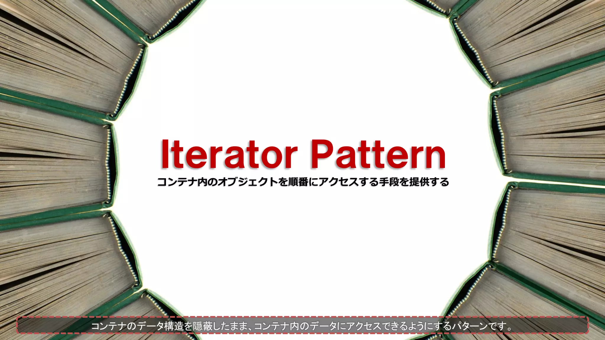 Ｉｔｅｒａｔｏｒ Ｐａｔｔｅｒｎ
コンテナ内のオブジェクトを順番にアクセスする手段を提供する
コンテナのデータ構造を隠蔽したまま、コンテナ内のデータにアクセスできるようにするパターンです。
 