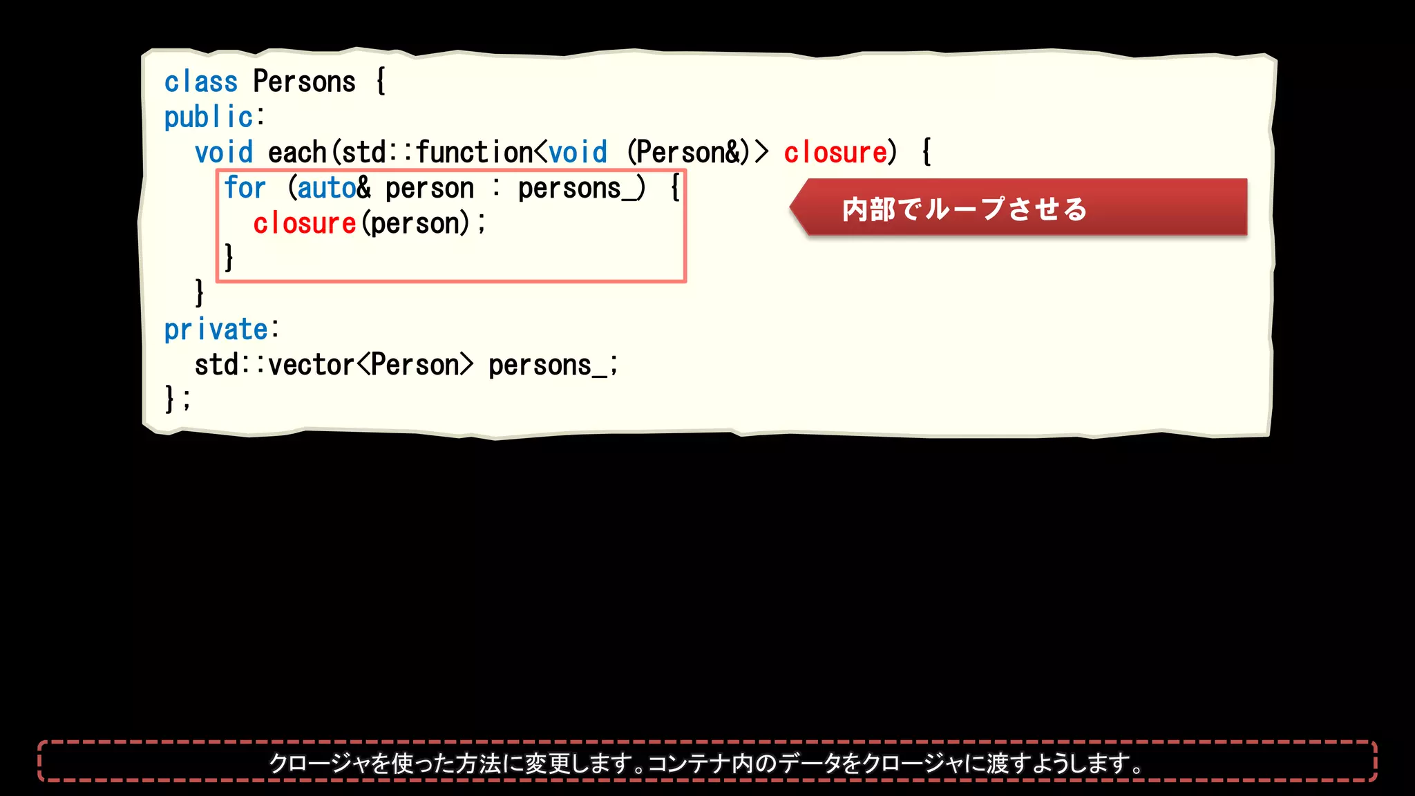 class Persons {
public:
void each(std::function<void (Person&)> closure) {
for (auto& person : persons_) {
closure(person);
}
}
private:
std::vector<Person> persons_;
};
内部でループさせる
クロージャを使った方法に変更します。コンテナ内のデータをクロージャに渡すようにします。
 