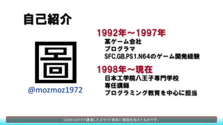 自己紹介
@mozmoz1972
1992年～1997年
某ゲーム会社
プログラマ
SFC,GB,PS1,N64のゲーム開発経験
1998年～現在
日本工学院八王子専門学校
専任講師
プログラミング教育を中心に担当
CEDEC2015で講演した...