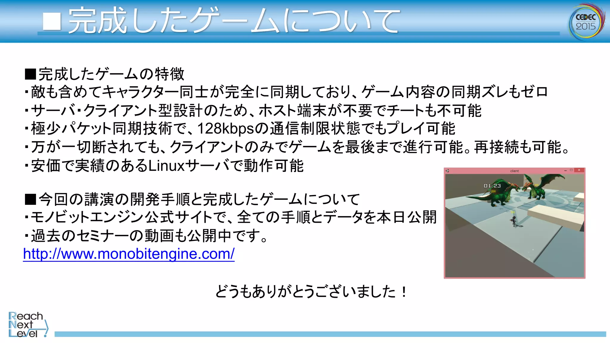 ■完成したゲームについて
■完成したゲームの特徴
・敵も含めてキャラクター同士が完全に同期しており、ゲーム内容の同期ズレもゼロ
・サーバ・クライアント型設計のため、ホスト端末が不要でチートも不可能
・極少パケット同期技術で、128kbpsの通信制限状態でもプレイ可能
・万が一切断されても、クライアントのみでゲームを最後まで進行可能。再接続も可能。
・安価で実績のあるLinuxサーバで動作可能
■今回の講演の開発手順と完成したゲームについて  
・モノビットエンジン公式サイトで、全ての手順とデータを本日公開  
・過去のセミナーの動画も公開中です。  
http://www.monobitengine.com/  
  
   どうもありがとうございました！  
 