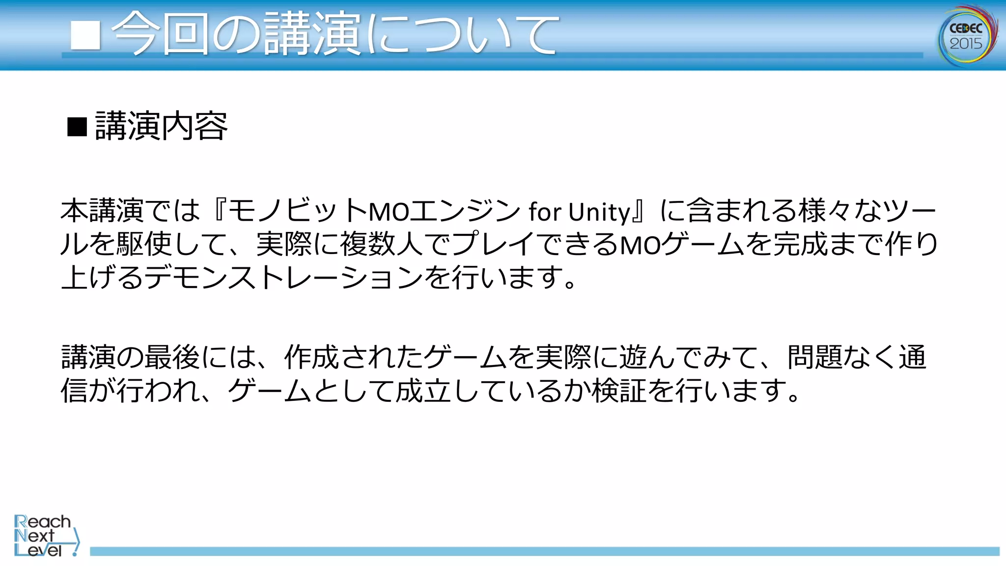 ■講演内容
本講演では『モノビットMOエンジン for	
  Unity』に含まれる様々なツー
ルを駆使して、実際に複数⼈人でプレイできるMOゲームを完成まで作り
上げるデモンストレーションを⾏行行います。
講演の最後には、作成されたゲームを実際に遊んでみて、問題なく通
信が⾏行行われ、ゲームとして成⽴立立しているか検証を⾏行行います。
■今回の講演について
 
