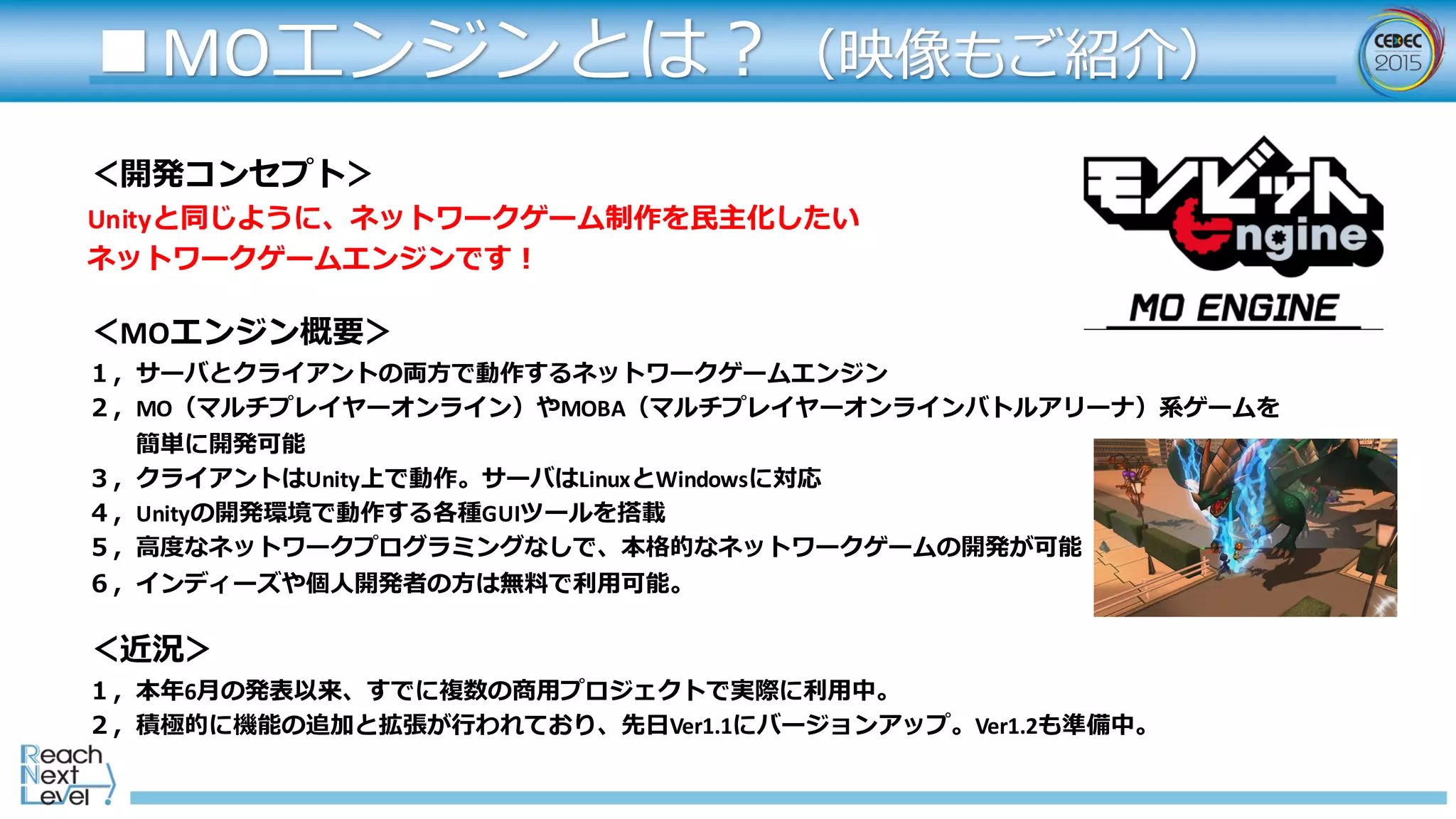 ＜開発コンセプト＞
Unityと同じように、ネットワークゲーム制作を⺠民主化したい
ネットワークゲームエンジンです！
＜MOエンジン概要＞
１，サーバとクライアントの両⽅方で動作するネットワークゲームエンジン
２，MO（マルチプレイヤーオンライン）やMOBA（マルチプレイヤーオンラインバトルアリーナ）系ゲームを
簡単に開発可能
３，クライアントはUnity上で動作。サーバはLinuxとWindowsに対応
４，Unityの開発環境で動作する各種GUIツールを搭載
５，⾼高度度なネットワークプログラミングなしで、本格的なネットワークゲームの開発が可能
６，インディーズや個⼈人開発者の⽅方は無料料で利利⽤用可能。
＜近況＞
１，本年年6⽉月の発表以来、すでに複数の商⽤用プロジェクトで実際に利利⽤用中。
２，積極的に機能の追加と拡張が⾏行行われており、先⽇日Ver1.1にバージョンアップ。Ver1.2も準備中。
■MOエンジンとは？（映像もご紹介）
 