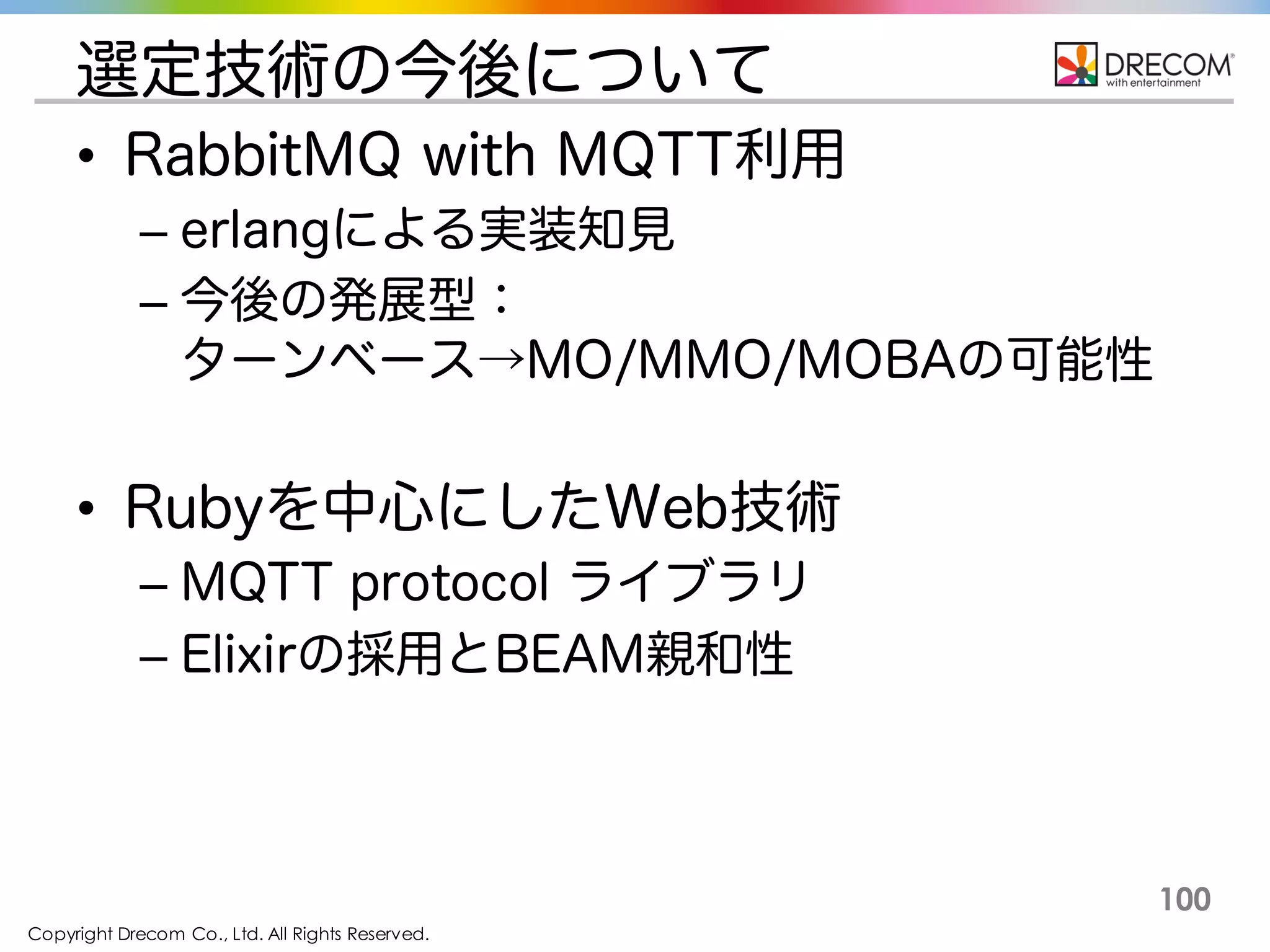 Copyright Drecom Co., Ltd. All Rights Reserved.
100
選定技術の今後について
• RabbitMQ with MQTT利用
– erlangによる実装知見
– 今後の発展型：
ターンベース→MO/MMO/MOBAの可能性
• Rubyを中心にしたWeb技術
– MQTT protocol ライブラリ
– Elixirの採用とBEAM親和性
 