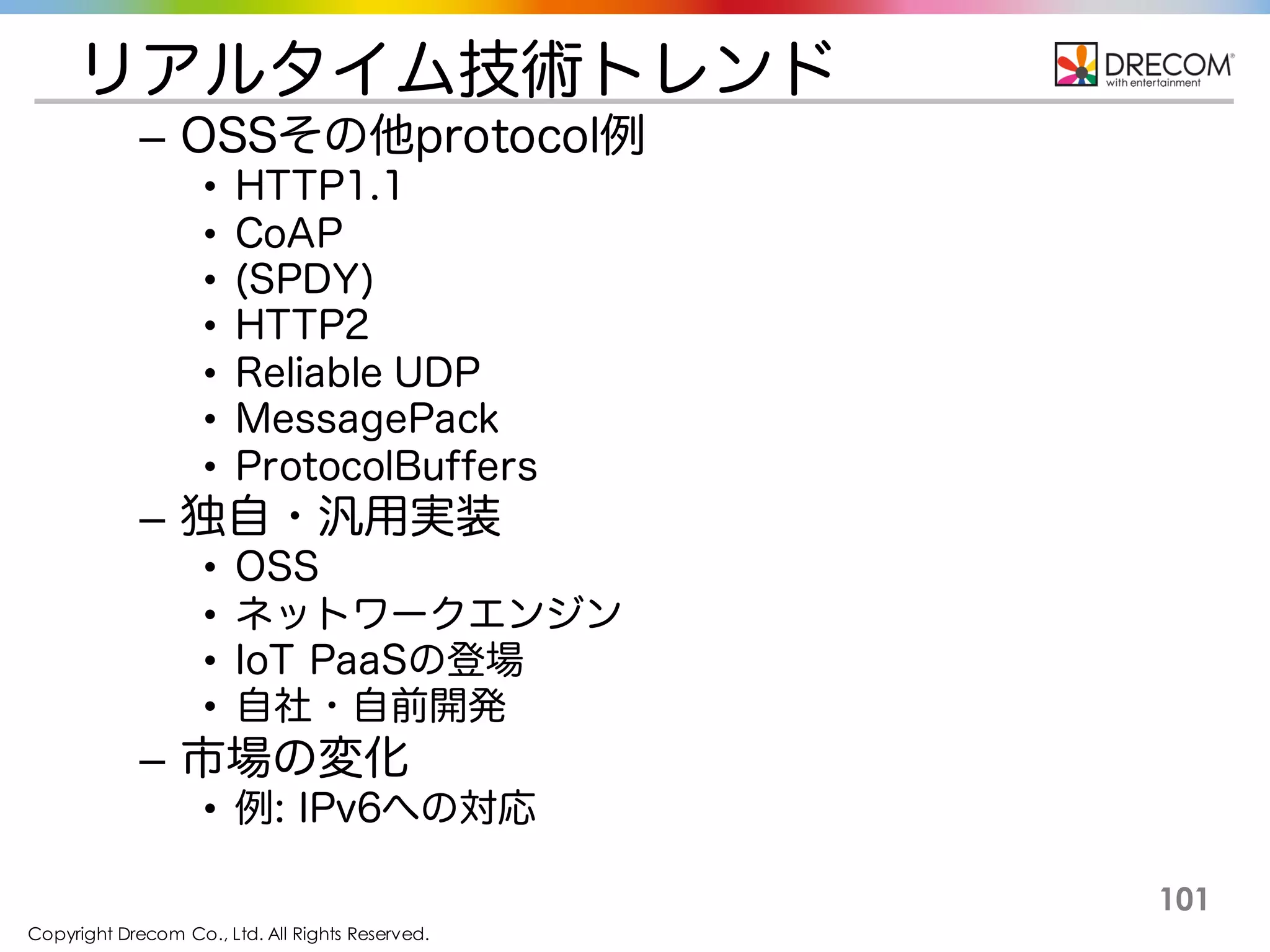 Copyright Drecom Co., Ltd. All Rights Reserved.
101
リアルタイム技術トレンド
– OSSその他protocol例
• HTTP1.1
• CoAP
• (SPDY)
• HTTP2
• Reliable UDP
• MessagePack
• ProtocolBuffers
– 独自・汎用実装
• OSS
• ネットワークエンジン
• IoT PaaSの登場
• 自社・自前開発
– 市場の変化
• 例: IPv6への対応
 