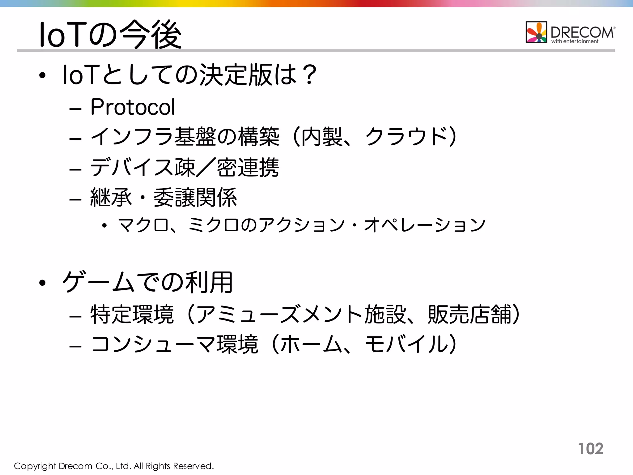 Copyright Drecom Co., Ltd. All Rights Reserved.
102
IoTの今後
• IoTとしての決定版は？
– Protocol
– インフラ基盤の構築（内製、クラウド）
– デバイス疎／密連携
– 継承・委譲関係
• マクロ、ミクロのアクション・オペレーション
• ゲームでの利用
– 特定環境（アミューズメント施設、販売店舗）
– コンシューマ環境（ホーム、モバイル）
 