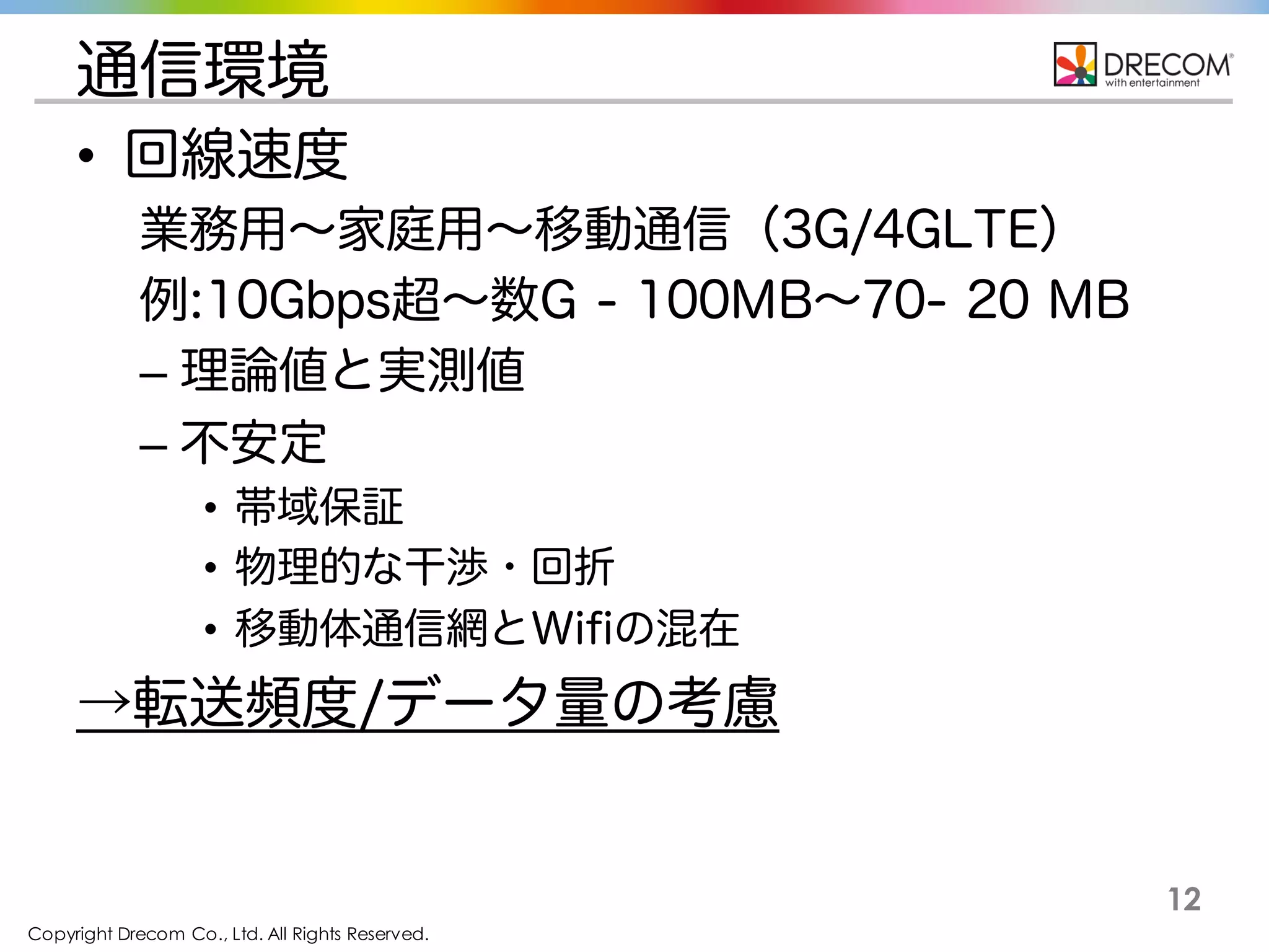 Copyright Drecom Co., Ltd. All Rights Reserved.
12
通信環境
• 回線速度
業務用∼家庭用∼移動通信（3G/4GLTE）
例:10Gbps超∼数G - 100MB∼70- 20 MB
– 理論値と実測値
– 不安定
• 帯域保証
• 物理的な干渉・回折
• 移動体通信網とWifiの混在
→転送頻度/データ量の考慮
 