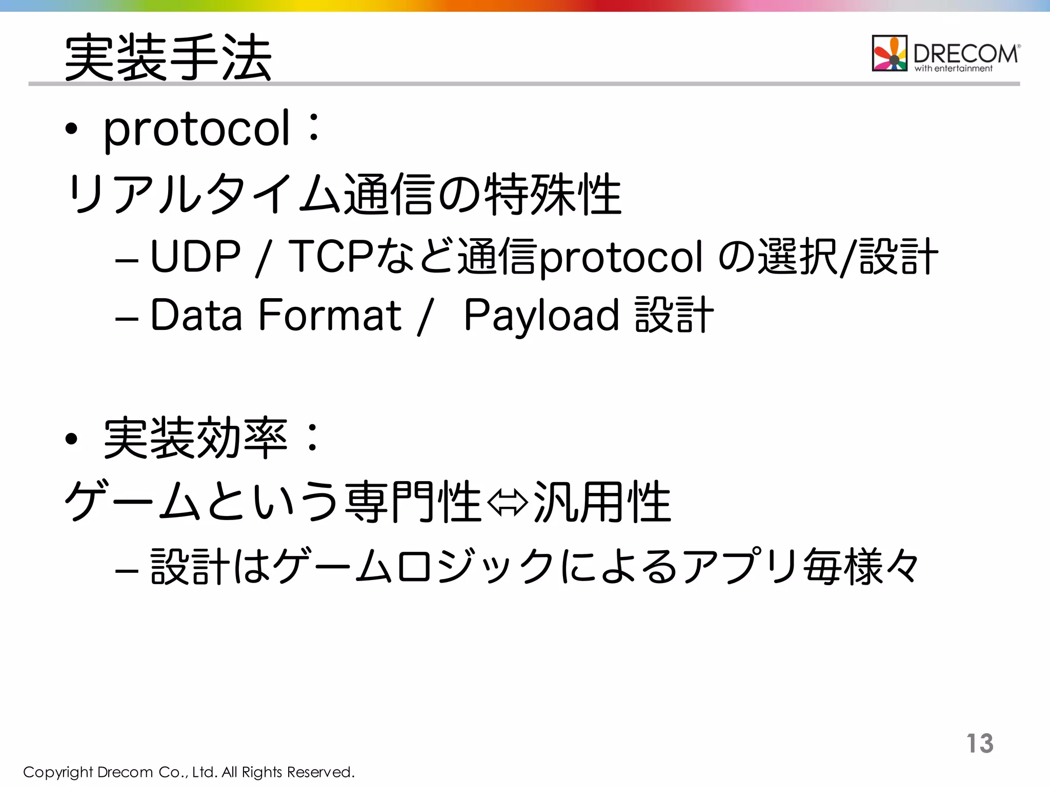Copyright Drecom Co., Ltd. All Rights Reserved.
13
実装手法
• protocol：
リアルタイム通信の特殊性
– UDP / TCPなど通信protocol の選択/設計
– Data Format / Payload 設計
• 実装効率：
ゲームという専門性ó汎用性
– 設計はゲームロジックによるアプリ毎様々
 
