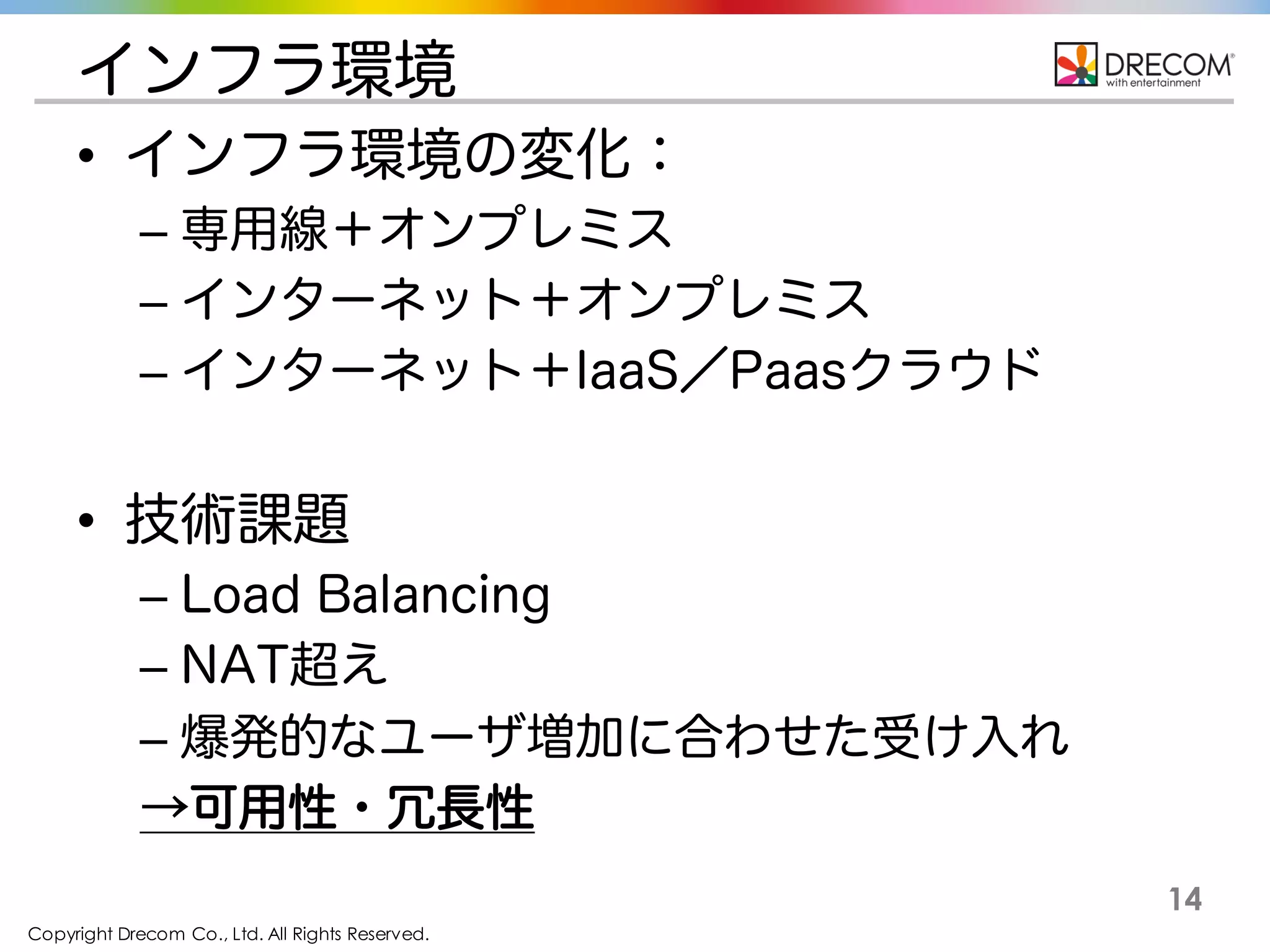 Copyright Drecom Co., Ltd. All Rights Reserved.
14
インフラ環境
• インフラ環境の変化：
– 専用線＋オンプレミス
– インターネット＋オンプレミス
– インターネット＋IaaS／Paasクラウド
• 技術課題
– Load Balancing
– NAT超え
– 爆発的なユーザ増加に合わせた受け入れ
→可用性・冗長性
 