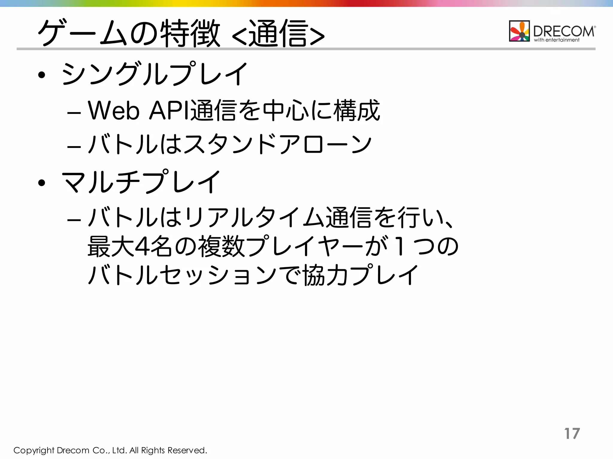 Copyright Drecom Co., Ltd. All Rights Reserved.
17
ゲームの特徴 <通信>
• シングルプレイ
– Web API通信を中心に構成
– バトルはスタンドアローン
• マルチプレイ
– バトルはリアルタイム通信を行い、
最大4名の複数プレイヤーが１つの
バトルセッションで協力プレイ
 