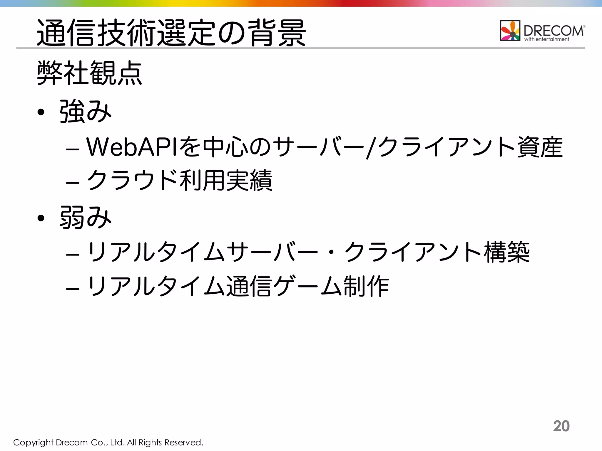 Copyright Drecom Co., Ltd. All Rights Reserved.
20
通信技術選定の背景
弊社観点
• 強み
– WebAPIを中心のサーバー/クライアント資産
– クラウド利用実績
• 弱み
– リアルタイムサーバー・クライアント構築
– リアルタイム通信ゲーム制作
 