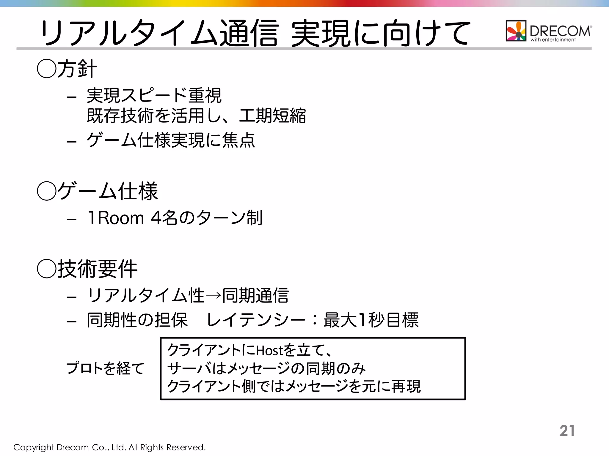 Copyright Drecom Co., Ltd. All Rights Reserved.
21
リアルタイム通信 実現に向けて
⃝方針
– 実現スピード重視
既存技術を活用し、工期短縮
– ゲーム仕様実現に焦点
⃝ゲーム仕様
– 1Room 4名のターン制
⃝技術要件
– リアルタイム性→同期通信
– 同期性の担保 レイテンシー：最大1秒目標
クライアントにHostを立て、
サーバはメッセージの同期のみ
クライアント側ではメッセージを元に再現
プロトを経て
 