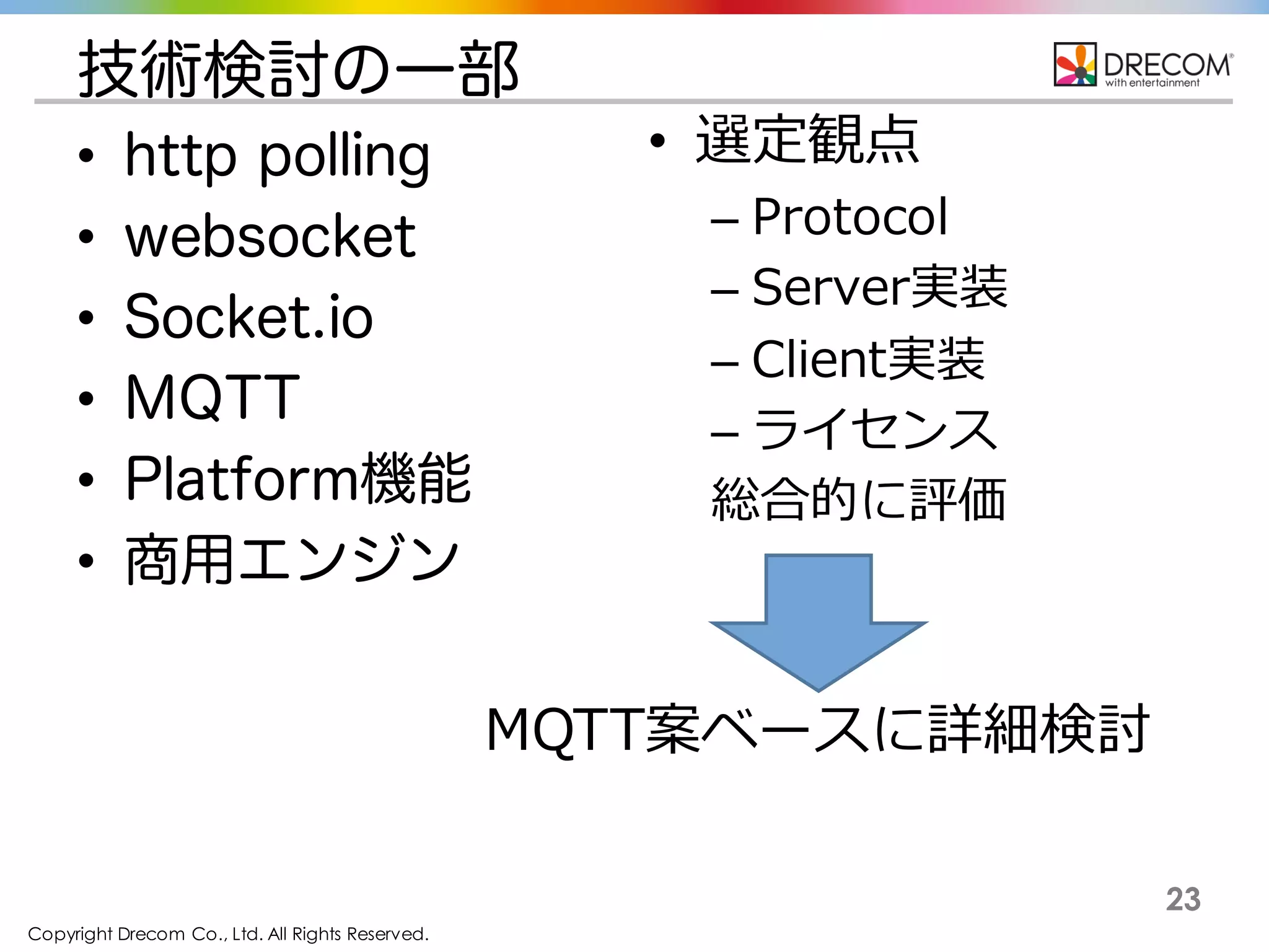 Copyright Drecom Co., Ltd. All Rights Reserved.
23
技術検討の一部
• http polling
• websocket
• Socket.io
• MQTT
• Platform機能
• 商用エンジン
• 選定観点
– Protocol
– Server実装
– Client実装
– ライセンス
総合的に評価
MQTT案ベースに詳細検討
 