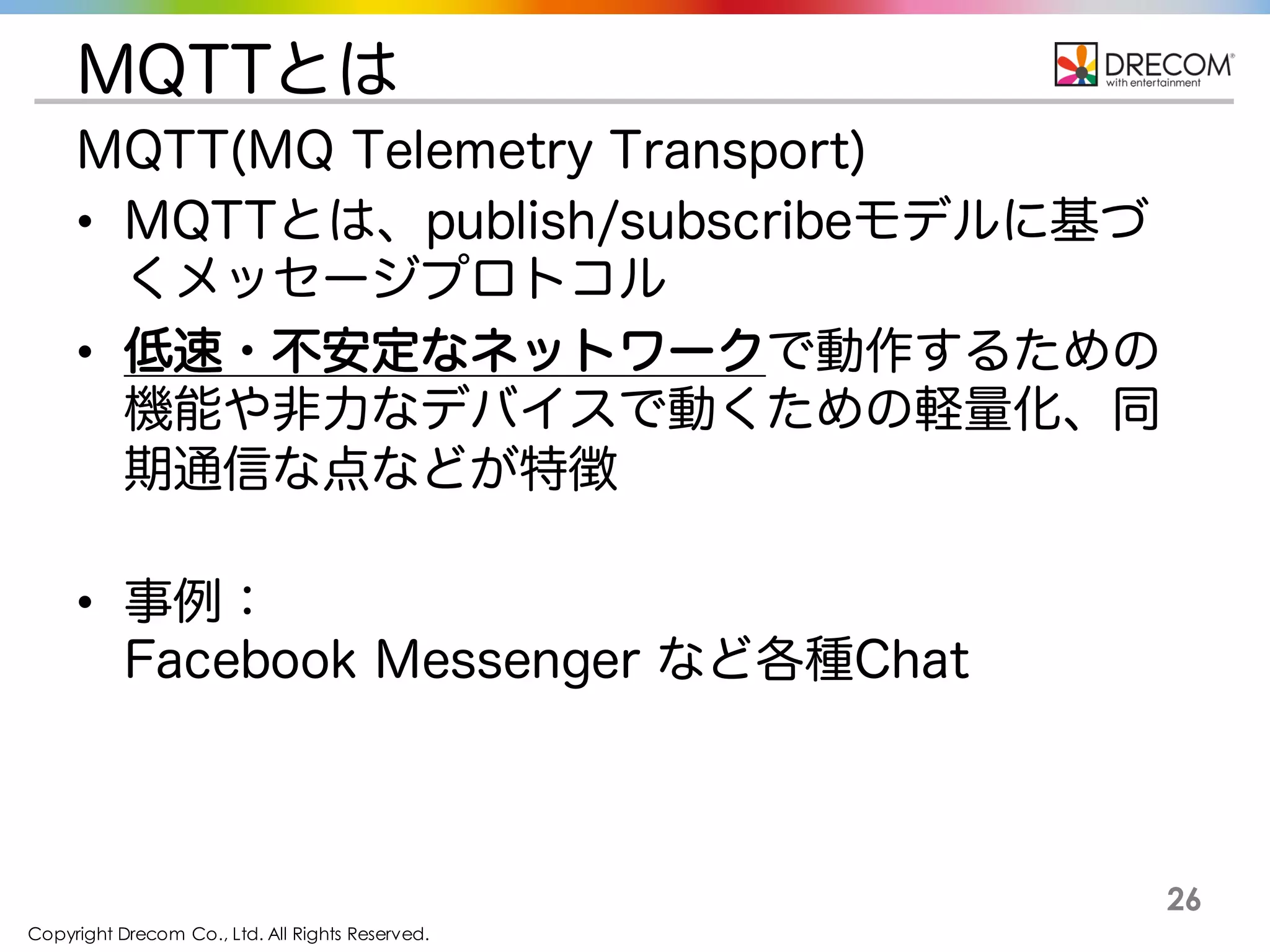 Copyright Drecom Co., Ltd. All Rights Reserved.
26
MQTTとは
MQTT(MQ Telemetry Transport)
• MQTTとは、publish/subscribeモデルに基づ
くメッセージプロトコル
• 低速・不安定なネットワークで動作するための
機能や非力なデバイスで動くための軽量化、同
期通信な点などが特徴
• 事例：
Facebook Messenger など各種Chat
 