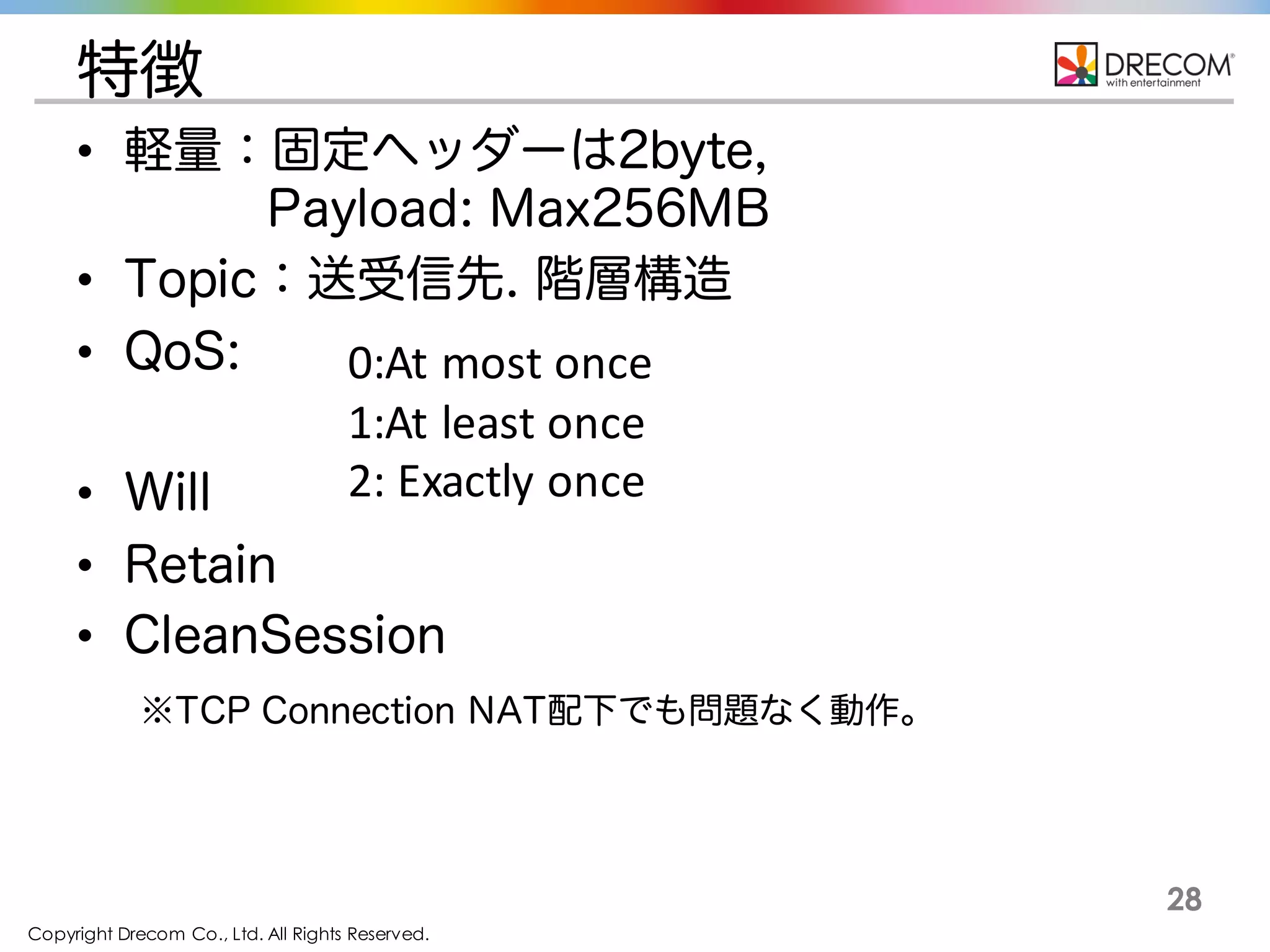 Copyright Drecom Co., Ltd. All Rights Reserved.
28
特徴
• 軽量：固定ヘッダーは2byte,
Payload: Max256MB
• Topic：送受信先. 階層構造
• QoS:
• Will
• Retain
• CleanSession
※TCP Connection NAT配下でも問題なく動作。
0:At	
  most	
  once
1:At	
  least	
  once
2:	
  Exactly	
  once
 