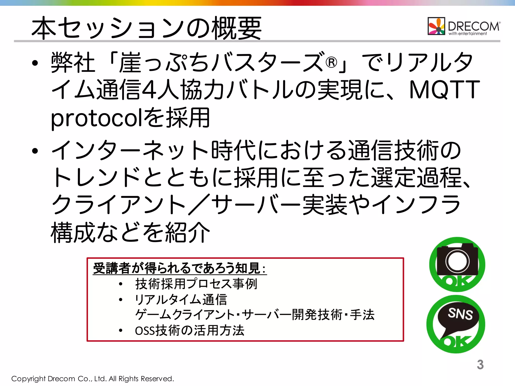 Copyright Drecom Co., Ltd. All Rights Reserved.
3
本セッションの概要
• 弊社 崖っぷちバスターズ®でリアルタイム
通信4人協力バトルの実現に、MQTT
protocolを採用
• インターネット時代における通信技術の
トレンドとともに採用に至った選定過程、
クライアント／サーバー実装やインフラ
構成などを紹介
受講者が得られるであろう知見：
• 技術採用プロセス事例
• リアルタイム通信
ゲームクライアント・サーバー開発技術・手法
• OSS技術の活用方法
 