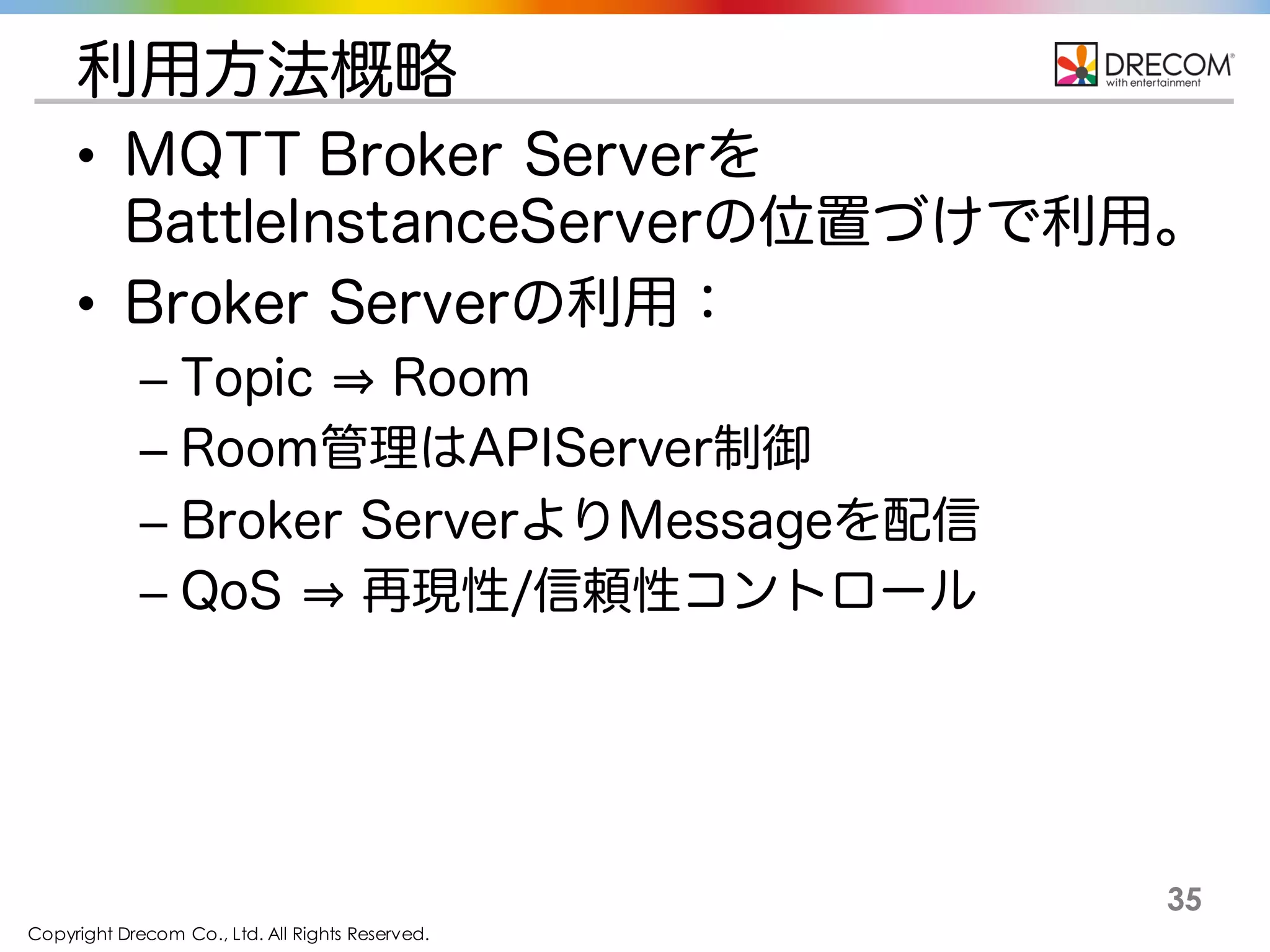 Copyright Drecom Co., Ltd. All Rights Reserved.
35
利用方法概略
• MQTT Broker Serverを
BattleInstanceServerの位置づけで利用。
• Broker Serverの利用：
– Topic Room
– Room管理はAPIServer制御
– Broker ServerよりMessageを配信
– QoS 再現性/信頼性コントロール
 