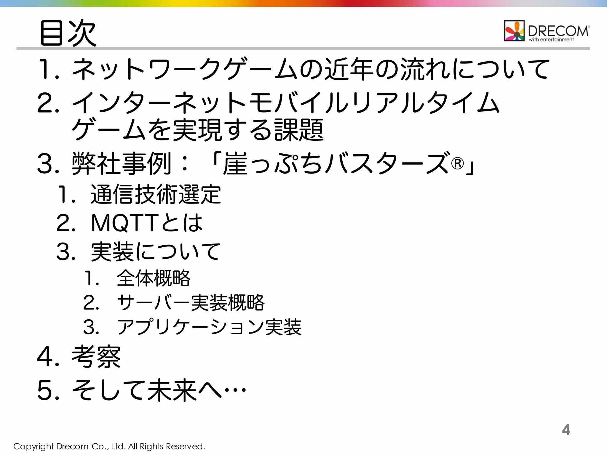 Copyright Drecom Co., Ltd. All Rights Reserved.
4
目次
1. ネットワークゲームの近年の流れについて
2. インターネットモバイルリアルタイム
ゲームを実現する課題
3. 弊社事例：崖っぷちバスターズ®
1. 通信技術選定
2. MQTTとは
3. 実装について
1. 全体概略
2. サーバー実装概略
3. アプリケーション実装
4. 考察
5. そして未来へ…
 