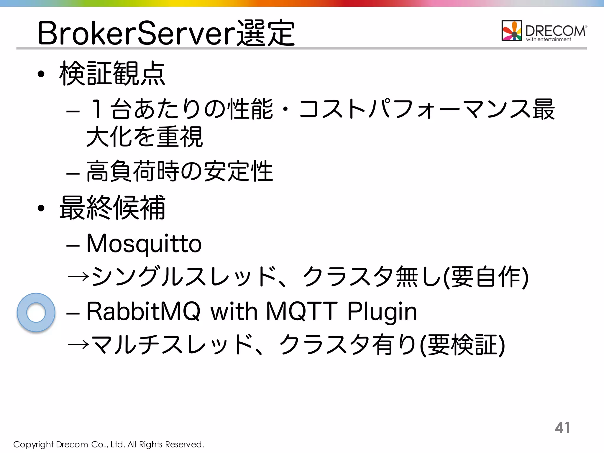 Copyright Drecom Co., Ltd. All Rights Reserved.
41
BrokerServer選定
• 検証観点
– １台あたりの性能・コストパフォーマンス最
大化を重視
– 高負荷時の安定性
• 最終候補
– Mosquitto
→シングルスレッド、クラスタ無し(要自作)
– RabbitMQ with MQTT Plugin
→マルチスレッド、クラスタ有り(要検証)
 