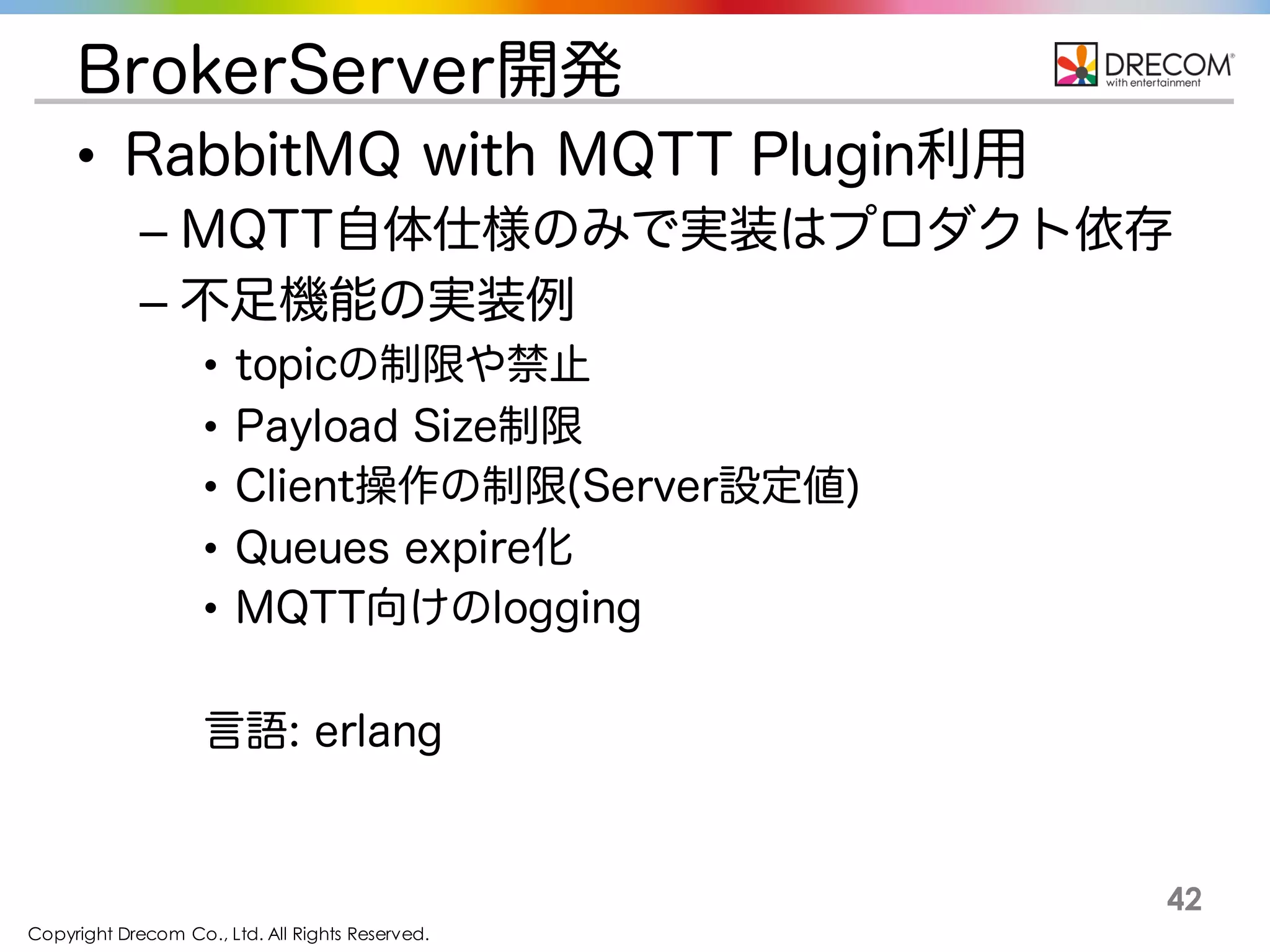 Copyright Drecom Co., Ltd. All Rights Reserved.
42
BrokerServer開発
• RabbitMQ with MQTT Plugin利用
– MQTT自体仕様のみで実装はプロダクト依存
– 不足機能の実装例
• topicの制限や禁止
• Payload Size制限
• Client操作の制限(Server設定値)
• Queues expire化
• MQTT向けのlogging
言語: erlang
 