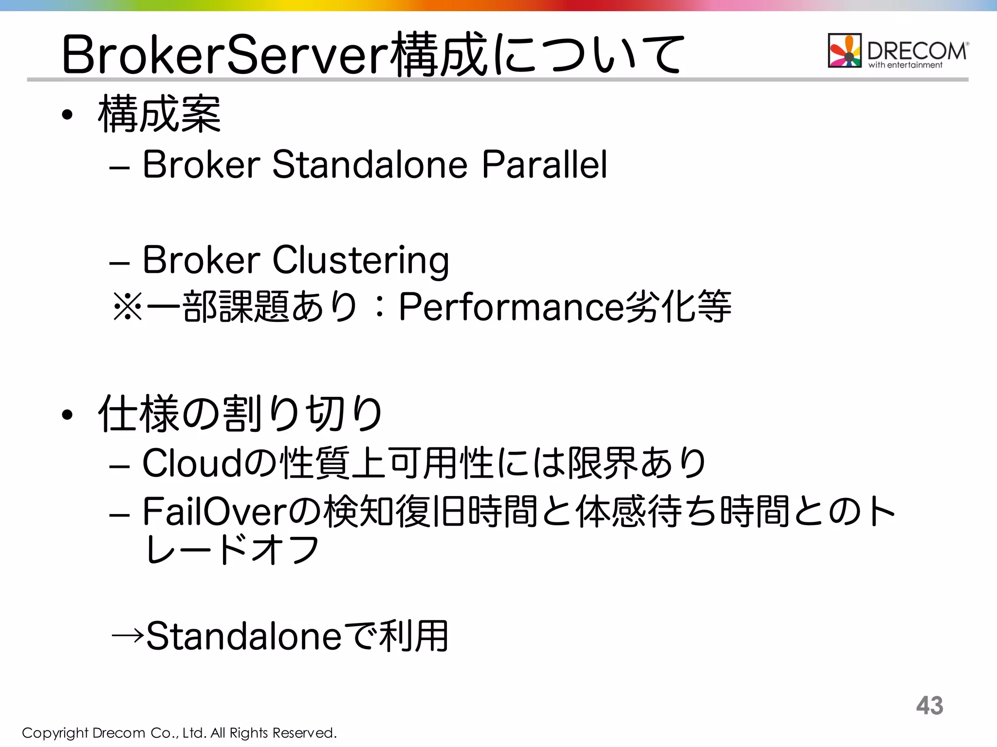Copyright Drecom Co., Ltd. All Rights Reserved.
43
BrokerServer構成について
• 構成案
– Broker Standalone Parallel
– Broker Clustering
※一部課題あり：Performance劣化等
• 仕様の割り切り
– Cloudの性質上可用性には限界あり
– FailOverの検知復旧時間と体感待ち時間とのト
レードオフ
→Standaloneで利用
 