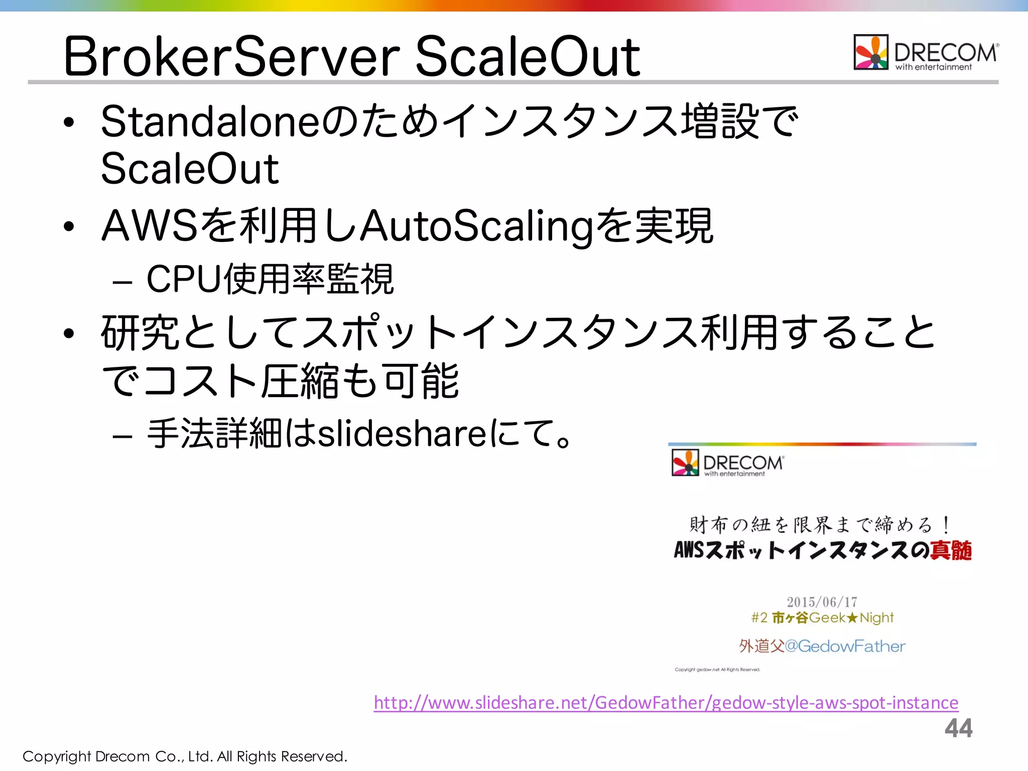 Copyright Drecom Co., Ltd. All Rights Reserved.
44
BrokerServer ScaleOut
• Standaloneのためインスタンス増設で
ScaleOut
• AWSを利用しAutoScalingを実現
– CPU使用率監視
• 研究としてスポットインスタンス利用すること
でコスト圧縮も可能
– 手法詳細はslideshareにて。
http://www.slideshare.net/GedowFather/gedow-­‐style-­‐aws-­‐spot-­‐instance
 