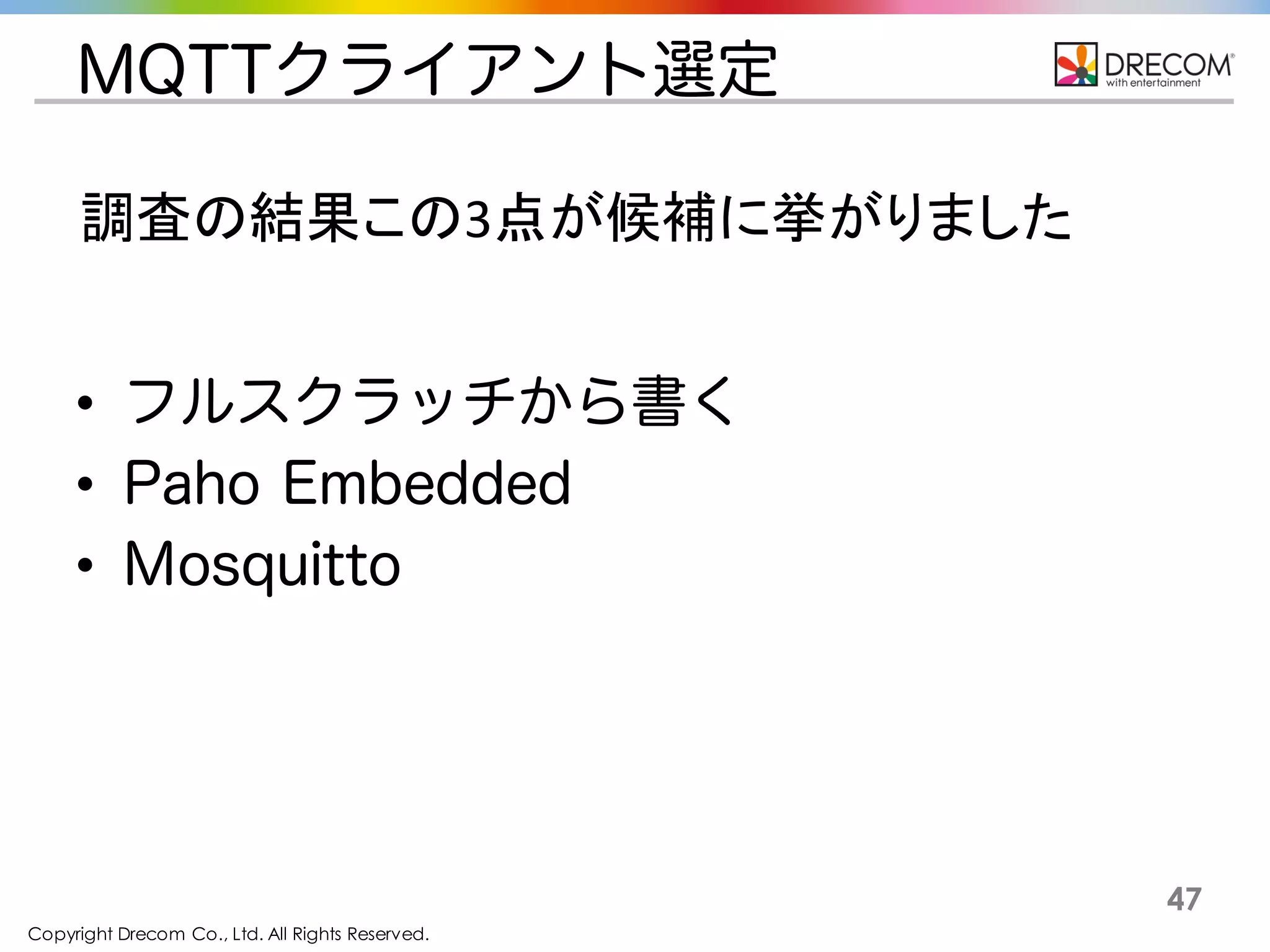 Copyright Drecom Co., Ltd. All Rights Reserved.
47
MQTTクライアント選定
• フルスクラッチから書く
• Paho Embedded
• Mosquitto
調査の結果この3点が候補に挙がりました
 
