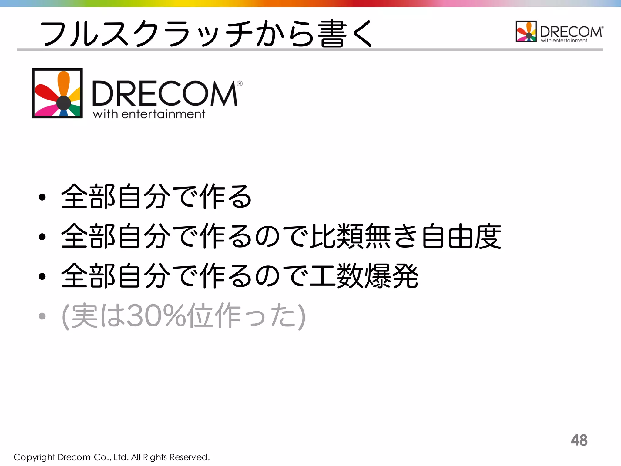 Copyright Drecom Co., Ltd. All Rights Reserved.
48
フルスクラッチから書く
• 全部自分で作る
• 全部自分で作るので比類無き自由度
• 全部自分で作るので工数爆発
• (実は30%位作った)
 